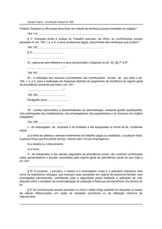 Senado Federal - Constituição Federal de 1988


Federal, Estadual ou Municipal deva fazer em virtude de sentença judicial transitada em julgado."
         "Art.114....................................................................................
       § 3° Compete ainda à Justiça do Trabalho executar, de ofício, as contribuições sociais
previstas no art. 195, I, a, e II, e seus acréscimos legais, decorrentes das sentenças que proferir."
         "Art.142....................................................................................
         § 3º........................................
         ...............................................
         IX - aplica-se aos militares e a seus pensionistas o disposto no art. 40, §§ 7º e 8º;
         .............................................."
         "Art.167....................................................................................
       XI - a utilização dos recursos provenientes das contribuições sociais de que trata o art.
195, I, a, e II, para a realização de despesas distintas do pagamento de benefícios do regime geral
de previdência social de que trata o art. 201.
         .............................................."
         "Art.194.....................................
         Parágrafo único.............................
         ...............................................
      VII - caráter democrático e descentralizado da administração, mediante gestão quadripartite,
com participação dos trabalhadores, dos empregadores, dos aposentados e do Governo nos órgãos
colegiados."
         "Art.195.....................................
         I - do empregador, da empresa e da entidade a ela equiparada na forma da lei, incidentes
sobre:
      a) a folha de salários e demais rendimentos do trabalho pagos ou creditados, a qualquer título,
à pessoa física que lhe preste serviço, mesmo sem vínculo empregatício;
         b) a receita ou o faturamento;
         c) o lucro;
       II - do trabalhador e dos demais segurados da previdência social, não incidindo contribuição
sobre aposentadoria e pensão concedidas pelo regime geral de previdência social de que trata o
art. 201;
         ..............................................
      § 8º O produtor, o parceiro, o meeiro e o arrendatário rurais e o pescador artesanal, bem
como os respectivos cônjuges, que exerçam suas atividades em regime de economia familiar, sem
empregados permanentes, contribuirão para a seguridade social mediante a aplicação de uma
alíquota sobre o resultado da comercialização da produção e farão jus aos benefícios nos termos da
lei.
     § 9° As contribuições sociais previstas no inciso I deste artigo poderão ter alíquotas ou bases
de cálculo diferenciadas, em razão da atividade econômica ou da utilização intensiva de
mão-de-obra.
 