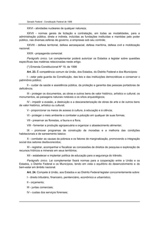 Senado Federal - Constituição Federal de 1988


      XXVI - atividades nucleares de qualquer natureza;
      XXVII - normas gerais de licitação e contratação, em todas as modalidades, para a
administração pública, direta e indireta, incluídas as fundações instituídas e mantidas pelo poder
público, nas diversas esferas de governo, e empresas sob seu controle;
      XXVIII - defesa territorial, defesa aeroespacial, defesa marítima, defesa civil e mobilização
nacional;
      XXIX - propaganda comercial.
      Parágrafo único. Lei complementar poderá autorizar os Estados a legislar sobre questões
específicas das matérias relacionadas neste artigo.
      (*) Emenda Constitucional Nº 19, de 1998
      Art. 23. É competência comum da União, dos Estados, do Distrito Federal e dos Municípios:
      I - zelar pela guarda da Constituição, das leis e das instituições democráticas e conservar o
patrimônio público;
       II - cuidar da saúde e assistência pública, da proteção e garantia das pessoas portadoras de
deficiência;
    III - proteger os documentos, as obras e outros bens de valor histórico, artístico e cultural, os
monumentos, as paisagens naturais notáveis e os sítios arqueológicos;
      IV - impedir a evasão, a destruição e a descaracterização de obras de arte e de outros bens
de valor histórico, artístico ou cultural;
      V - proporcionar os meios de acesso à cultura, à educação e à ciência;
      VI - proteger o meio ambiente e combater a poluição em qualquer de suas formas;
      VII - preservar as florestas, a fauna e a flora;
      VIII - fomentar a produção agropecuária e organizar o abastecimento alimentar;
      IX - promover programas de construção de moradias e a melhoria das condições
habitacionais e de saneamento básico;
       X - combater as causas da pobreza e os fatores de marginalização, promovendo a integração
social dos setores desfavorecidos;
      XI - registrar, acompanhar e fiscalizar as concessões de direitos de pesquisa e exploração de
recursos hídricos e minerais em seus territórios;
      XII - estabelecer e implantar política de educação para a segurança do trânsito.
      Parágrafo único. Lei complementar fixará normas para a cooperação entre a União e os
Estados, o Distrito Federal e os Municípios, tendo em vista o equilíbrio do desenvolvimento e do
bem-estar em âmbito nacional.
      Art. 24. Compete à União, aos Estados e ao Distrito Federal legislar concorrentemente sobre:
      I - direito tributário, financeiro, penitenciário, econômico e urbanístico;
      II - orçamento;
      III - juntas comerciais;
      IV - custas dos serviços forenses;
 