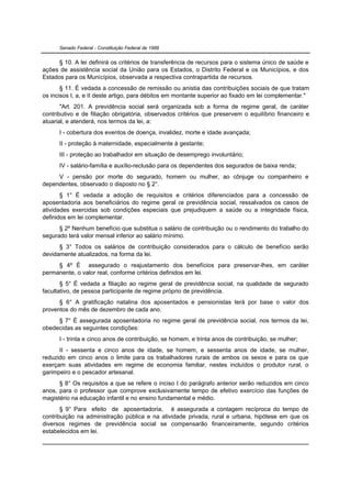 Senado Federal - Constituição Federal de 1988


      § 10. A lei definirá os critérios de transferência de recursos para o sistema único de saúde e
ações de assistência social da União para os Estados, o Distrito Federal e os Municípios, e dos
Estados para os Municípios, observada a respectiva contrapartida de recursos.
       § 11. É vedada a concessão de remissão ou anistia das contribuições sociais de que tratam
os incisos I, a, e II deste artigo, para débitos em montante superior ao fixado em lei complementar."
       "Art. 201. A previdência social será organizada sob a forma de regime geral, de caráter
contributivo e de filiação obrigatória, observados critérios que preservem o equilíbrio financeiro e
atuarial, e atenderá, nos termos da lei, a:
      I - cobertura dos eventos de doença, invalidez, morte e idade avançada;
      II - proteção à maternidade, especialmente à gestante;
      III - proteção ao trabalhador em situação de desemprego involuntário;
      IV - salário-família e auxílio-reclusão para os dependentes dos segurados de baixa renda;
     V - pensão por morte do segurado, homem ou mulher, ao cônjuge ou companheiro e
dependentes, observado o disposto no § 2°.
       § 1° É vedada a adoção de requisitos e critérios diferenciados para a concessão de
aposentadoria aos beneficiários do regime geral de previdência social, ressalvados os casos de
atividades exercidas sob condições especiais que prejudiquem a saúde ou a integridade física,
definidos em lei complementar.
      § 2º Nenhum benefício que substitua o salário de contribuição ou o rendimento do trabalho do
segurado terá valor mensal inferior ao salário mínimo.
      § 3° Todos os salários de contribuição considerados para o cálculo de benefício serão
devidamente atualizados, na forma da lei.
     § 4º É assegurado o reajustamento dos benefícios para preservar-lhes, em caráter
permanente, o valor real, conforme critérios definidos em lei.
       § 5° É vedada a filiação ao regime geral de previdência social, na qualidade de segurado
facultativo, de pessoa participante de regime próprio de previdência.
      § 6° A gratificação natalina dos aposentados e pensionistas terá por base o valor dos
proventos do mês de dezembro de cada ano.
     § 7° É assegurada aposentadoria no regime geral de previdência social, nos termos da lei,
obedecidas as seguintes condições:
      I - trinta e cinco anos de contribuição, se homem, e trinta anos de contribuição, se mulher;
      II - sessenta e cinco anos de idade, se homem, e sessenta anos de idade, se mulher,
reduzido em cinco anos o limite para os trabalhadores rurais de ambos os sexos e para os que
exerçam suas atividades em regime de economia familiar, nestes incluídos o produtor rural, o
garimpeiro e o pescador artesanal.
      § 8° Os requisitos a que se refere o inciso I do parágrafo anterior serão reduzidos em cinco
anos, para o professor que comprove exclusivamente tempo de efetivo exercício das funções de
magistério na educação infantil e no ensino fundamental e médio.
       § 9° Para efeito de aposentadoria, é assegurada a contagem recíproca do tempo de
contribuição na administração pública e na atividade privada, rural e urbana, hipótese em que os
diversos regimes de previdência social se compensarão financeiramente, segundo critérios
estabelecidos em lei.
 