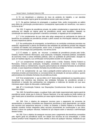 Senado Federal - Constituição Federal de 1988


      § 10. Lei disciplinará a cobertura do risco de acidente do trabalho, a ser atendida
concorrentemente pelo regime geral de previdência social e pelo setor privado.
      § 11. Os ganhos habituais do empregado, a qualquer título, serão incorporados ao salário
para efeito de contribuição previdenciária e conseqüente repercussão em benefícios, nos casos e
na forma da lei."
       "Art. 202. O regime de previdência privada, de caráter complementar e organizado de forma
autônoma em relação ao regime geral de previdência social, será facultativo, baseado na
constituição de reservas que garantam o benefício contratado, e regulado por lei complementar.
      § 1° A lei complementar de que trata este artigo assegurará ao participante de planos de
benefícios de entidades de previdência privada o pleno acesso às informações relativas à gestão
de seus respectivos planos.
       § 2° As contribuições do empregador, os benefícios e as condições contratuais previstas nos
estatutos, regulamentos e planos de benefícios das entidades de previdência privada não integram
o contrato de trabalho dos participantes, assim como, à exceção dos benefícios concedidos, não
integram a remuneração dos participantes, nos termos da lei.
       § 3° É vedado o aporte de recursos a entidade de previdência privada pela União,
Estados, Distrito Federal e Municípios, suas autarquias, fundações, empresas públicas, sociedades
de economia mista e outras entidades públicas, salvo na qualidade de patrocinador, situação na
qual, em hipótese alguma, sua contribuição normal poderá exceder a do segurado.
      § 4° Lei complementar disciplinará a relação entre a União, Estados, Distrito Federal ou
Municípios, inclusive suas autarquias, fundações, sociedades de economia mista e empresas
controladas direta ou indiretamente, enquanto patrocinadoras de entidades fechadas de previdência
privada, e suas respectivas entidades fechadas de previdência privada.
      § 5° A lei complementar de que trata o parágrafo anterior aplicar-se-á, no que couber, às
empresas privadas permissionárias ou concessionárias de prestação de serviços públicos, quando
patrocinadoras de entidades fechadas de previdência privada.
       § 6° A lei complementar a que se refere o § 4° deste artigo estabelecerá os requisitos para a
designação dos membros das diretorias das entidades fechadas de previdência privada e
disciplinará a inserção dos participantes nos colegiados e instâncias de decisão em que seus
interesses sejam objeto de discussão e deliberação."
      Art. 2° A Constituição Federal, nas Disposições Constitucionais Gerais, é acrescida dos
seguintes artigos:
       "Art. 248. Os benefícios pagos, a qualquer título, pelo órgão responsável pelo regime geral de
previdência social, ainda que à conta do Tesouro Nacional, e os não sujeitos ao limite máximo de
valor fixado para os benefícios concedidos por esse regime observarão os limites fixados no art. 37,
XI.
       Art. 249. Com o objetivo de assegurar recursos para o pagamento de proventos de
aposentadoria e pensões concedidas aos respectivos servidores e seus dependentes, em adição
aos recursos dos respectivos tesouros, a União, os Estados, o Distrito Federal e os Municípios
poderão constituir fundos integrados pelos recursos provenientes de contribuições e por bens,
direitos e ativos de qualquer natureza, mediante lei que disporá sobre a natureza e administração
desses fundos.
      Art. 250. Com o objetivo de assegurar recursos para o pagamento dos benefícios concedidos
pelo regime geral de previdência social, em adição aos recursos de sua arrecadação, a União
poderá constituir fundo integrado por bens, direitos e ativos de qualquer natureza, mediante lei que
 