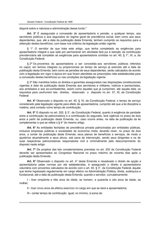 Senado Federal - Constituição Federal de 1988


disporá sobre a natureza e administração desse fundo."
      Art. 3° É assegurada a concessão de aposentadoria e pensão, a qualquer tempo, aos
servidores públicos e aos segurados do regime geral de previdência social, bem como aos seus
dependentes, que, até a data da publicação desta Emenda, tenham cumprido os requisitos para a
obtenção destes benefícios, com base nos critérios da legislação então vigente.
      § 1° O servidor de que trata este artigo, que tenha completado as exigências para
aposentadoria integral e que opte por permanecer em atividade fará jus à isenção da contribuição
previdenciária até completar as exigências para aposentadoria contidas no art. 40, § 1°, III, a, da
Constituição Federal.
      § 2º Os proventos da aposentadoria a ser concedida aos servidores públicos referidos
no caput, em termos integrais ou proporcionais ao tempo de serviço já exercido até a data de
publicação desta Emenda, bem como as pensões de seus dependentes, serão calculados de acordo
com a legislação em vigor à época em que foram atendidas as prescrições nela estabelecidas para
a concessão destes benefícios ou nas condições da legislação vigente.
      § 3º São mantidos todos os direitos e garantias assegurados nas disposições constitucionais
vigentes à data de publicação desta Emenda aos servidores e militares, inativos e pensionistas,
aos anistiados e aos ex-combatentes, assim como àqueles que já cumpriram, até aquela data, os
requisitos para usufruírem tais direitos, observado o disposto no art. 37, XI, da Constituição
Federal.
      Art. 4° Observado o disposto no art. 40, § 10, da Constituição Federal, o tempo de serviço
considerado pela legislação vigente para efeito de aposentadoria, cumprido até que a lei discipline a
matéria, será contado como tempo de contribuição.
      Art. 5° O disposto no art. 202, § 3°, da Constituição Federal, quanto à exigência de paridade
entre a contribuição da patrocinadora e a contribuição do segurado, terá vigência no prazo de dois
anos a partir da publicação desta Emenda, ou, caso ocorra antes, na data de publicação da lei
complementar a que se refere o § 4° do mesmo artigo.
       Art. 6° As entidades fechadas de previdência privada patrocinadas por entidades públicas,
inclusive empresas públicas e sociedades de economia mista, deverão rever, no prazo de dois
anos, a contar da publicação desta Emenda, seus planos de benefícios e serviços, de modo a
ajustá-los atuarialmente a seus ativos, sob pena de intervenção, sendo seus dirigentes e os de
suas respectivas patrocinadoras responsáveis civil e criminalmente pelo descumprimento do
disposto neste artigo.
      Art. 7° Os projetos das leis complementares previstas no art. 202 da Constituição Federal
deverão ser apresentados ao Congresso Nacional no prazo máximo de noventa dias após a
publicação desta Emenda.
      Art. 8° Observado o disposto no art. 4° desta Emenda e ressalvado o direito de opção a
aposentadoria pelas normas por ela estabelecidas, é assegurado o direito à aposentadoria
voluntária com proventos calculados de acordo com o art. 40, § 3°, da Constituição Federal, àquele
que tenha ingressado regularmente em cargo efetivo na Administração Pública, direta, autárquica e
fundacional, até a data de publicação desta Emenda, quando o servidor, cumulativamente:
      I - tiver cinqüenta e três anos de idade, se homem, e quarenta e oito anos de idade, se
mulher;
      II - tiver cinco anos de efetivo exercício no cargo em que se dará a aposentadoria;
      III - contar tempo de contribuição igual, no mínimo, à soma de:
 
