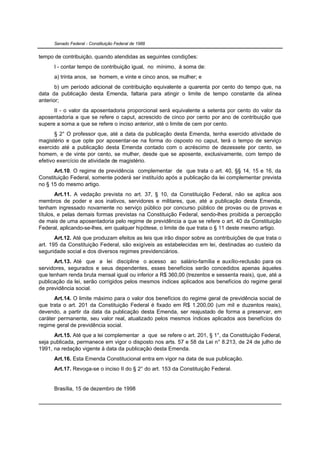 Senado Federal - Constituição Federal de 1988


tempo de contribuição, quando atendidas as seguintes condições:
      I - contar tempo de contribuição igual, no mínimo, à soma de:
      a) trinta anos, se homem, e vinte e cinco anos, se mulher; e
       b) um período adicional de contribuição equivalente a quarenta por cento do tempo que, na
data da publicação desta Emenda, faltaria para atingir o limite de tempo constante da alínea
anterior;
      II - o valor da aposentadoria proporcional será equivalente a setenta por cento do valor da
aposentadoria a que se refere o caput, acrescido de cinco por cento por ano de contribuição que
supere a soma a que se refere o inciso anterior, até o limite de cem por cento.
       § 2° O professor que, até a data da publicação desta Emenda, tenha exercido atividade de
magistério e que opte por aposentar-se na forma do disposto no caput, terá o tempo de serviço
exercido até a publicação desta Emenda contado com o acréscimo de dezessete por cento, se
homem, e de vinte por cento, se mulher, desde que se aposente, exclusivamente, com tempo de
efetivo exercício de atividade de magistério.
      Art.10. O regime de previdência complementar de que trata o art. 40, §§ 14, 15 e 16, da
Constituição Federal, somente poderá ser instituído após a publicação da lei complementar prevista
no § 15 do mesmo artigo.
        Art.11. A vedação prevista no art. 37, § 10, da Constituição Federal, não se aplica aos
membros de poder e aos inativos, servidores e militares, que, até a publicação desta Emenda,
tenham ingressado novamente no serviço público por concurso público de provas ou de provas e
títulos, e pelas demais formas previstas na Constituição Federal, sendo-lhes proibida a percepção
de mais de uma aposentadoria pelo regime de previdência a que se refere o art. 40 da Constituição
Federal, aplicando-se-lhes, em qualquer hipótese, o limite de que trata o § 11 deste mesmo artigo.
       Art.12. Até que produzam efeitos as leis que irão dispor sobre as contribuições de que trata o
art. 195 da Constituição Federal, são exigíveis as estabelecidas em lei, destinadas ao custeio da
seguridade social e dos diversos regimes previdenciários.
      Art.13. Até que a lei discipline o acesso ao salário-família e auxílio-reclusão para os
servidores, segurados e seus dependentes, esses benefícios serão concedidos apenas àqueles
que tenham renda bruta mensal igual ou inferior a R$ 360,00 (trezentos e sessenta reais), que, até a
publicação da lei, serão corrigidos pelos mesmos índices aplicados aos benefícios do regime geral
de previdência social.
      Art.14. O limite máximo para o valor dos benefícios do regime geral de previdência social de
que trata o art. 201 da Constituição Federal é fixado em R$ 1.200,00 (um mil e duzentos reais),
devendo, a partir da data da publicação desta Emenda, ser reajustado de forma a preservar, em
caráter permanente, seu valor real, atualizado pelos mesmos índices aplicados aos benefícios do
regime geral de previdência social.
      Art.15. Até que a lei complementar a que se refere o art. 201, § 1°, da Constituição Federal,
seja publicada, permanece em vigor o disposto nos arts. 57 e 58 da Lei n° 8.213, de 24 de julho de
1991, na redação vigente à data da publicação desta Emenda.
      Art.16. Esta Emenda Constitucional entra em vigor na data de sua publicação.
      Art.17. Revoga-se o inciso II do § 2° do art. 153 da Constituição Federal.


      Brasília, 15 de dezembro de 1998
 