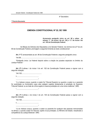 Senado Federal - Constituição Federal de 1988


                                                                                                  4º Secretário

***Final do Documento.




                                EMENDA CONSTITUCIONAL Nº 22, DE 1999



                                                                Acrescenta parágrafo único ao art. 98 e altera as
                                                                alíneas “i” do inciso I do art. 102, e “c” do inciso I do
                                                                art. 105 da Constituição Federal.


            As Mesas da Câmara dos Deputados e do Senado Federal, nos termos do § 3º do art.
60 da Constituição Federal, promulgam a seguinte Emenda ao texto constitucional:


       Art. 1º É acrescentado ao art. 98 da Constituição Federal o seguinte parágrafo único:
       “Art.98..................................................................................................”
      “Parágrafo único. Lei federal disporá sobre a criação de juizados especiais no âmbito da
Justiça Federal.”


      Art. 2º A alínea i do inciso I do art. 102 da Constituição Federal passa a vigorar com a
seguinte redação:
       “Art.102............................................
       I-................................................
       .................................................”
      “i) o habeas corpus, quando o coator for Tribunal Superior ou quando o coator ou o paciente
for autoridade ou funcionário cujos atos estejam sujeitos diretamente à jurisdição do Supremo
Tribunal Federal, ou se trate de crime sujeito à mesma jurisdição em uma única instância;” (NR)
       “................................................”


      Art. 3º A alínea c do inciso I do art. 105 da Constituição Federal passa a vigorar com a
seguinte redação:
       “Art.105............................................
       I-................................................
       .................................................”
       “c) os habeas corpus, quando o coator ou paciente for qualquer das pessoas mencionadas
na alínea a, quando coator for tribunal, sujeito à sua jurisdição, ou Ministro de Estado, ressalvada a
competência da Justiça Eleitoral;” (NR)
 