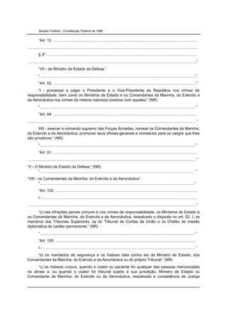 Senado Federal - Constituição Federal de 1988


          “Art. 12. ...................................................................................................................................
...........................................................................................................................................................
          § 3º .........................................................................................................................................
..........................................................................................................................................................”
          “VII - de Ministro de Estado da Defesa.”
          “ .............................................................................................................................................”
          “Art. 52. ..................................................................................................................................”
      “I - processar e julgar o Presidente e o Vice-Presidente da República nos crimes de
responsabilidade, bem como os Ministros de Estado e os Comandantes da Marinha, do Exército e
da Aeronáutica nos crimes da mesma natureza conexos com aqueles;” (NR)
          “..............................................................................................................................................”
          “Art. 84. ...................................................................................................................................
......................................................................................................................................................... ”
      XIII - exercer o comando supremo das Forças Armadas, nomear os Comandantes da Marinha,
do Exército e da Aeronáutica, promover seus oficiais-generais e nomeá-los para os cargos que lhes
são privativos;“ (NR)
          “..............................................................................................................................................”
          “Art. 91. ...................................................................................................................................
......................................................................................................................................................... ”
“V - O Ministro de Estado da Defesa;“ (NR)
       “............................................................................................................................................. ”
“VIII - os Comandantes da Marinha, do Exército e da Aeronáutica”.
        “.............................................................................................................................................”
          “Art. 102. .................................................................................................................................
          I - ............................................................................................................................................
......................................................................................................................................................... ”
      “c) nas infrações penais comuns e nos crimes de responsabilidade, os Ministros de Estado e
os Comandantes da Marinha, do Exército e da Aeronáutica, ressalvado o disposto no art. 52, I, os
membros dos Tribunais Superiores, os do Tribunal de Contas da União e os Chefes de missão
diplomática de caráter permanente;” (NR)
          “............................................................................................................................................. ”
          “Art. 105. ................................................................................................................................
          I - .......................................................................................................................................... ”
    “b) os mandados de segurança e os habeas data contra ato de Ministro de Estado, dos
Comandantes da Marinha, do Exército e da Aeronáutica ou do próprio Tribunal;” (NR)
      “c) os habeas corpus, quando o coator ou paciente for qualquer das pessoas mencionadas
na alínea a, ou quando o coator for tribunal sujeito à sua jurisdição, Ministro de Estado ou
Comandante da Marinha, do Exército ou da Aeronáutica, ressalvada a competência da Justiça
 