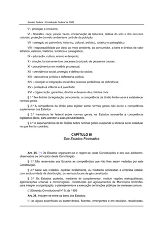 Senado Federal - Constituição Federal de 1988


      V - produção e consumo;
      VI - florestas, caça, pesca, fauna, conservação da natureza, defesa do solo e dos recursos
naturais, proteção do meio ambiente e controle da poluição;
      VII - proteção ao patrimônio histórico, cultural, artístico, turístico e paisagístico;
        VIII - responsabilidade por dano ao meio ambiente, ao consumidor, a bens e direitos de valor
artístico, estético, histórico, turístico e paisagístico;
      IX - educação, cultura, ensino e desporto;
      X - criação, funcionamento e processo do juizado de pequenas causas;
      XI - procedimentos em matéria processual;
      XII - previdência social, proteção e defesa da saúde;
      XIII - assistência jurídica e defensoria pública;
      XIV - proteção e integração social das pessoas portadoras de deficiência;
      XV - proteção à infância e à juventude;
      XVI - organização, garantias, direitos e deveres das polícias civis.
     § 1.º No âmbito da legislação concorrente, a competência da União limitar-se-á a estabelecer
normas gerais.
      § 2.º A competência da União para legislar sobre normas gerais não exclui a competência
suplementar dos Estados.
       § 3.º Inexistindo lei federal sobre normas gerais, os Estados exercerão a competência
legislativa plena, para atender a suas peculiaridades.
      § 4.º A superveniência de lei federal sobre normas gerais suspende a eficácia da lei estadual,
no que lhe for contrário.


                                             CAPÍTULO III
                                         Dos Estados Federados



      Art. 25. (*) Os Estados organizam-se e regem-se pelas Constituições e leis que adotarem,
observados os princípios desta Constituição.
      § 1.º São reservadas aos Estados as competências que não lhes sejam vedadas por esta
Constituição.
     § 2.º Cabe aos Estados explorar diretamente, ou mediante concessão a empresa estatal,
com exclusividade de distribuição, os serviços locais de gás canalizado.
       § 3.º Os Estados poderão, mediante lei complementar, instituir regiões metropolitanas,
aglomerações urbanas e microrregiões, constituídas por agrupamentos de Municípios limítrofes,
para integrar a organização, o planejamento e a execução de funções públicas de interesse comum.
      (*) Emenda Constitucional Nº 5, de 1995
      Art. 26. Incluem-se entre os bens dos Estados:
      I - as águas superficiais ou subterrâneas, fluentes, emergentes e em depósito, ressalvadas,
 