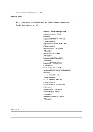 Senado Federal - Constituição Federal de 1988


Eleitoral;” (NR)
       “............................................................................................................................................. ”
       Art. 2º Esta Emenda Constitucional entra em vigor na data de sua publicação.
       Brasília, 2 de setembro de 1999.



                                                                    Mesa da Câmara dos Deputados
                                                                    Deputado MICHEL TEMER
                                                                    Presidente
                                                                    Deputado HERÁCLITO FORTES
                                                                    1º Vice-Presidente
                                                                    Deputado SEVERINO CAVALCANTI
                                                                    2º Vice-Presidente
                                                                    Deputado UBIRATAN AGUIAR
                                                                    1º Secretário
                                                                    Deputado NELSON TRAD
                                                                    2º Secretário
                                                                    Deputado JAQUES WAGNER
                                                                    3º Secretário
                                                                    Deputado EFRAIM MORAIS
                                                                    4º Secretário
                                                                    Mesa do Senado Federal
                                                                    Senador ANTONIO CARLOS MAGALHÃES
                                                                    Presidente
                                                                    Senador GERALDO MELO
                                                                    1º Vice-Presidente
                                                                    Senador ADEMIR ANDRADE
                                                                    2º Vice-Presidente
                                                                    Senador CARLOS PATROCÍNIO
                                                                    2º Secretário
                                                                    no exercício da 1º Secretaria
                                                                    Senador NABOR JÚNIOR
                                                                    3º Secretário
                                                                    Senador CASILDO MALDANER
                                                                    4º Secretário




***Final do Documento.
 
