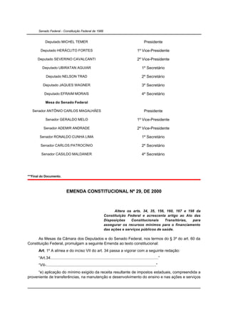 Senado Federal - Constituição Federal de 1988


            Deputado MICHEL TEMER                                                                    Presidente

        Deputado HERÁCLITO FORTES                                                             1º Vice-Presidente

      Deputado SEVERINO CAVALCANTI                                                            2º Vice-Presidente

          Deputado UBIRATAN AGUIAR                                                                 1º Secretário

             Deputado NELSON TRAD                                                                  2º Secretário

          Deputado JAQUES WAGNER                                                                   3º Secretário

            Deputado EFRAIM MORAIS                                                                 4º Secretário

             Mesa do Senado Federal

   Senador ANTÔNIO CARLOS MAGALHÃES                                                                  Presidente

             Senador GERALDO MELO                                                             1º Vice-Presidente

           Senador ADEMIR ANDRADE                                                             2º Vice-Presidente

       Senador RONALDO CUNHA LIMA                                                                  1º Secretário

        Senador CARLOS PATROCÍNIO                                                                  2º Secretário

         Senador CASILDO MALDANER                                                                  4º Secretário




***Final do Documento.



                               EMENDA CONSTITUCIONAL Nº 29, DE 2000



                                                                       Altera os arts. 34, 35, 156, 160, 167 e 198 da
                                                                 Constituição Federal e acrescenta artigo ao Ato das
                                                                 Disposições    Constitucionais    Transitórias, para
                                                                 assegurar os recursos mínimos para o financiamento
                                                                 das ações e serviços públicos de saúde.

      As Mesas da Câmara dos Deputados e do Senado Federal, nos termos do § 3º do art. 60 da
Constituição Federal, promulgam a seguinte Emenda ao texto constitucional:
       Art. 1º A alínea e do inciso VII do art. 34 passa a vigorar com a seguinte redação:
       “Art.34..................................................................................................”
       “VII-....................................................................................................”
      “e) aplicação do mínimo exigido da receita resultante de impostos estaduais, compreendida a
proveniente de transferências, na manutenção e desenvolvimento do ensino e nas ações e serviços
 