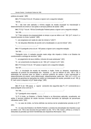 Senado Federal - Constituição Federal de 1988


públicos de saúde.” (NR)
       Art. 2º O inciso III do art. 35 passa a vigorar com a seguinte redação:
       “Art.35..................................................................................................”
     “III – não tiver sido aplicado o mínimo exigido da receita municipal na manutenção e
desenvolvimento do ensino e nas ações e serviços públicos de saúde;” (NR)
       Art. 3º O § 1º do art. 156 da Constituição Federal passa a vigorar com a seguinte redação:
       “Art.156.....................................................................................................”
      “§ 1º Sem prejuízo da progressividade no tempo a que se refere o art. 182, § 4º, inciso II, o
imposto previsto no inciso I poderá:” (NR)
       “I – ser progressivo em razão do valor do imóvel; e” (AC)*1
       “II – ter alíquotas diferentes de acordo com a localização e o uso do imóvel.” (AC)
       “.................................................”
       Art. 4º O parágrafo único do art. 160 passa a vigorar com a seguinte redação:
       “Art.160............................................”
      “Parágrafo único. A vedação prevista neste artigo não impede a União e os Estados de
condicionarem a entrega de recursos:” (NR)
       “I – ao pagamento de seus créditos, inclusive de suas autarquias;” (AC)
       “II – ao cumprimento do disposto no art. 198, § 2º, incisos II e III.” (AC)
       Art. 5º O inciso IV do art. 167 passa a vigorar com a seguinte redação:
       “Art.167.................................................................................................”
       “IV – a vinculação de receita de impostos a órgão, fundo ou despesa, ressalvadas a
repartição do produto da arrecadação dos impostos a que se referem os arts. 158 e 159, a
destinação de recursos para as ações e serviços públicos de saúde e para manutenção e
desenvolvimento do ensino, como determinado, respectivamente, pelos arts. 198, § 2º, e 212, e a
prestação de garantias às operações de crédito por antecipação de receita, previstas no art. 165, §
8º, bem como o disposto no § 4º deste artigo;” (NR)
       “.................................................”
       Art. 6º O art. 198 passa a vigorar acrescido dos seguintes §§ 2º e 3º, numerando-se o
atual parágrafo único como § 1º:
       “Art.198.................................................................................................”
       “§ 1º (parágrafo único original)..................”
       “§ 2º A União, os Estados, o Distrito Federal e os Municípios aplicarão, anualmente, em
ações e serviços públicos de saúde recursos mínimos derivados da aplicação de percentuais
calculados sobre:” (AC)
       “I – no caso da União, na forma definida nos termos da lei complementar prevista no § 3º;”
(AC)
      “II – no caso dos Estados e do Distrito Federal, o produto da arrecadação dos impostos a que
se refere o art. 155 e dos recursos de que tratam os arts. 157 e 159, inciso I, alínea a, e inciso II,
deduzidas as parcelas que forem transferidas aos respectivos Municípios;” (AC)
 