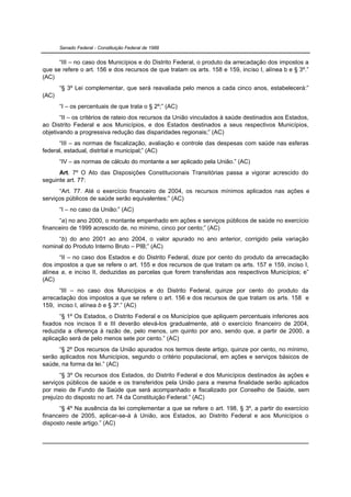 Senado Federal - Constituição Federal de 1988


      “III – no caso dos Municípios e do Distrito Federal, o produto da arrecadação dos impostos a
que se refere o art. 156 e dos recursos de que tratam os arts. 158 e 159, inciso I, alínea b e § 3º.”
(AC)
       “§ 3º Lei complementar, que será reavaliada pelo menos a cada cinco anos, estabelecerá:”
(AC)
       “I – os percentuais de que trata o § 2º;” (AC)
       “II – os critérios de rateio dos recursos da União vinculados à saúde destinados aos Estados,
ao Distrito Federal e aos Municípios, e dos Estados destinados a seus respectivos Municípios,
objetivando a progressiva redução das disparidades regionais;” (AC)
      “III – as normas de fiscalização, avaliação e controle das despesas com saúde nas esferas
federal, estadual, distrital e municipal;” (AC)
       “IV – as normas de cálculo do montante a ser aplicado pela União.” (AC)
      Art. 7º O Ato das Disposições Constitucionais Transitórias passa a vigorar acrescido do
seguinte art. 77:
      “Art. 77. Até o exercício financeiro de 2004, os recursos mínimos aplicados nas ações e
serviços públicos de saúde serão equivalentes:” (AC)
       “I – no caso da União:” (AC)
      “a) no ano 2000, o montante empenhado em ações e serviços públicos de saúde no exercício
financeiro de 1999 acrescido de, no mínimo, cinco por cento;” (AC)
     “b) do ano 2001 ao ano 2004, o valor apurado no ano anterior, corrigido pela variação
nominal do Produto Interno Bruto – PIB;” (AC)
      “II – no caso dos Estados e do Distrito Federal, doze por cento do produto da arrecadação
dos impostos a que se refere o art. 155 e dos recursos de que tratam os arts. 157 e 159, inciso I,
alínea a, e inciso II, deduzidas as parcelas que forem transferidas aos respectivos Municípios; e”
(AC)
      “III – no caso dos Municípios e do Distrito Federal, quinze por cento do produto da
arrecadação dos impostos a que se refere o art. 156 e dos recursos de que tratam os arts. 158 e
159, inciso I, alínea b e § 3º.” (AC)
      “§ 1º Os Estados, o Distrito Federal e os Municípios que apliquem percentuais inferiores aos
fixados nos incisos II e III deverão elevá-los gradualmente, até o exercício financeiro de 2004,
reduzida a diferença à razão de, pelo menos, um quinto por ano, sendo que, a partir de 2000, a
aplicação será de pelo menos sete por cento.” (AC)
      “§ 2º Dos recursos da União apurados nos termos deste artigo, quinze por cento, no mínimo,
serão aplicados nos Municípios, segundo o critério populacional, em ações e serviços básicos de
saúde, na forma da lei.” (AC)
       “§ 3º Os recursos dos Estados, do Distrito Federal e dos Municípios destinados às ações e
serviços públicos de saúde e os transferidos pela União para a mesma finalidade serão aplicados
por meio de Fundo de Saúde que será acompanhado e fiscalizado por Conselho de Saúde, sem
prejuízo do disposto no art. 74 da Constituição Federal.” (AC)
      “§ 4º Na ausência da lei complementar a que se refere o art. 198, § 3º, a partir do exercício
financeiro de 2005, aplicar-se-á à União, aos Estados, ao Distrito Federal e aos Municípios o
disposto neste artigo.” (AC)
 