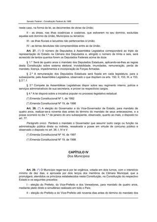 Senado Federal - Constituição Federal de 1988


neste caso, na forma da lei, as decorrentes de obras da União;
      II - as áreas, nas ilhas oceânicas e costeiras, que estiverem no seu domínio, excluídas
aquelas sob domínio da União, Municípios ou terceiros;
      III - as ilhas fluviais e lacustres não pertencentes à União;
      IV - as terras devolutas não compreendidas entre as da União.
      Art. 27. (*) O número de Deputados à Assembléia Legislativa corresponderá ao triplo da
representação do Estado na Câmara dos Deputados e, atingido o número de trinta e seis, será
acrescido de tantos quantos forem os Deputados Federais acima de doze.
      § 1.º Será de quatro anos o mandato dos Deputados Estaduais, aplicando-se-lhes as regras
desta Constituição sobre sistema eleitoral, inviolabilidade, imunidades, remuneração, perda de
mandato, licença, impedimentos e incorporação às Forças Armadas.
        § 2.º A remuneração dos Deputados Estaduais será fixada em cada legislatura, para a
subseqüente, pela Assembléia Legislativa, observado o que dispõem os arts. 150, II, 153, III, e 153,
§ 2.º, I.
      § 3.º Compete às Assembléias Legislativas dispor sobre seu regimento interno, polícia e
serviços administrativos de sua secretaria, e prover os respectivos cargos.
      § 4.º A lei disporá sobre a iniciativa popular no processo legislativo estadual.
      (*) Emenda Constitucional Nº 1, de 1992
      (*) Emenda Constitucional Nº 19, de 1998
       Art. 28. (*) A eleição do Governador e do Vice-Governador de Estado, para mandato de
quatro anos, realizar-se-á noventa dias antes do término do mandato de seus antecessores, e a
posse ocorrerá no dia 1.º de janeiro do ano subseqüente, observado, quanto ao mais, o disposto no
art. 77.
      Parágrafo único. Perderá o mandato o Governador que assumir outro cargo ou função na
administração pública direta ou indireta, ressalvada a posse em virtude de concurso público e
observado o disposto no art. 38, I, IV e V.
      (*) Emenda Constitucional Nº 16, de 1997
      (*) Emenda Constitucional Nº 19, de 1998



                                               CAPÍTULO IV
                                               Dos Municípios



     Art. 29. (*) O Município reger-se-á por lei orgânica, votada em dois turnos, com o interstício
mínimo de dez dias, e aprovada por dois terços dos membros da Câmara Municipal, que a
promulgará, atendidos os princípios estabelecidos nesta Constituição, na Constituição do respectivo
Estado e os seguintes preceitos:
     I - eleição do Prefeito, do Vice-Prefeito e dos Vereadores, para mandato de quatro anos,
mediante pleito direto e simultâneo realizado em todo o País;
      II - eleição do Prefeito e do Vice-Prefeito até noventa dias antes do término do mandato dos
 