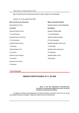 Senado Federal - Constituição Federal de 1988


       Art. 3º Esta Emenda Constitucional entra em vigor na data de sua publicação.


       Brasília, em 13 de setembro de 2000.

Mesa da Câmara dos Deputados                                              Mesa do Senado Federal

Deputado Michel Temer                                                     Senador Antonio Carlos Magalhães

Presidente                                                                Presidente

Deputado Heráclito Fortes                                                 Senador Geraldo Melo

1º Vice-Presidente                                                        1º Vice-Presidente

Deputado Severino Cavalcanti                                              Senador Ademir Andrade

2º Vice-Presidente                                                        2º Vice-Presidente

Deputado Ubiratan Aguiar                                                  Senador Ronaldo Cunha Lima

1º Secretário                                                             1º Secretário

Deputado Nelson Trad                                                      Senador Carlos Patrocínio

2º Secretário                                                             2º Secretário

Deputado Jaques Wagner                                                    Senador Nabor Júnior

3º Secretário                                                             3ºSecretário

Deputado Efraim Morais

4º Secretário




***Final do Documento.



                          EMENDA CONSTITUCIONAL Nº 31, DE 2000




                                                             Altera o Ato das Disposições Constitucionais
                                                       Transitórias, introduzindo artigos que criam o Fundo de
                                                       Combate e Erradicação da Pobreza.

      As Mesas da Câmara dos Deputados e do Senado Federal, nos termos do § 3º do art. 60 da
Constituição Federal, promulgam a seguinte emenda ao texto constitucional:
 