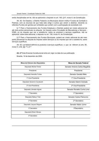 Senado Federal - Constituição Federal de 1988


serão disciplinadas em lei, não se aplicando o disposto no art. 165, § 9º, inciso II, da Constituição.
       Art. 82. Os Estados, o Distrito Federal e os Municípios devem instituir Fundos de Combate à
Pobreza, com os recursos de que trata este artigo e outros que vierem a destinar, devendo os
referidos Fundos ser geridos por entidades que contem com a participação da sociedade civil.
      § 1º Para o financiamento dos Fundos Estaduais e Distrital, poderá ser criado adicional de
até dois pontos percentuais na alíquota do Imposto sobre Circulação de Mercadorias e Serviços -
ICMS, ou do imposto que vier a substituí-lo, sobre os produtos e serviços supérfluos, não se
aplicando, sobre este adicional, o disposto no art. 158, inciso IV, da Constituição.
      § 2º Para o financiamento dos Fundos Municipais, poderá ser criado adicional de até meio
ponto percentual na alíquota do Imposto sobre Serviços ou do imposto que vier a substituí-lo, sobre
serviços supérfluos.
       Art. 83. Lei federal definirá os produtos e serviços supérfluos a que se referem os arts. 80,
inciso II, e 82, §§ 1º e 2º.”


      Art. 2º Esta Emenda Constitucional entra em vigor na data de sua publicação.
      Brasília, 14 de dezembro de 2000.



            Mesa da Câmara dos Deputados                                      Mesa do Senado Federal

                  Deputado Michel Temer                                  Senador Antonio Carlos Magalhães

                         Presidente                                                   Presidente

                 Deputado Heráclito Fortes                                      Senador Geraldo Melo

                     1º Vice-Presidente                                           1º Vice-Presidente

               Deputado Severino Cavalcanti                                   Senador Ademir Andrade

                     2º Vice-Presidente                                           2º Vice-Presidente

                 Deputado Ubiratan Aguiar                                   Senador Ronaldo Cunha Lima

                        1º Secretário                                               1º Secretário

                   Deputado Nelson Trad                                       Senador Carlos Patrocínio

                        2º Secretário                                               2º Secretário

                 Deputado Jaques Wagner                                         Senador Nabor Júnior

                        3º Secretário                                                3ºSecretário

                  Deputado Efraim Morais

                        4º Secretário
 