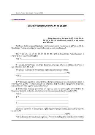 Senado Federal - Constituição Federal de 1988




***Final do Documento.



                                EMENDA CONSTITUCIONAL Nº 32, DE 2001




                                                                        Altera dispositivos dos arts. 48, 57, 61, 62, 64, 66,
                                                                  84, 88 e 246 da Constituição Federal, e dá outras
                                                                  providências.

      As Mesas da Câmara dos Deputados e do Senado Federal, nos termos do § 3º do art. 60 da
Constituição Federal, promulgam a seguinte Emenda ao texto constitucional:


      Art. 1º Os arts. 48, 57, 61, 62, 64, 66, 84, 88 e 246 da Constituição Federal passam a
vigorar com as seguintes alterações:
       “Art. 48. .....................................................................................................
       ..................................................................................................................
      X - criação, transformação e extinção de cargos, empregos e funções públicas, observado o
que estabelece o art. 84, VI, b;
       XI - criação e extinção de Ministérios e órgãos da administração pública;
       ............................................................................................................” (NR)
       “Art. 57. ......................................................................................................
       ..................................................................................................................
      § 7º Na sessão legislativa extraordinária, o Congresso Nacional somente deliberará sobre a
matéria para a qual foi convocado, ressalvada a hipótese do § 8º, vedado o pagamento de parcela
indenizatória em valor superior ao subsídio mensal.
     § 8º Havendo medidas provisórias em vigor na data de convocação extraordinária do
Congresso Nacional, serão elas automaticamente incluídas na pauta da convocação.” (NR)
       “Art. 61. ....................................................................................................
       § 1º ..........................................................................................................
       ..................................................................................................................
       II - .............................................................................................................
       ..................................................................................................................
       e) criação e extinção de Ministérios e órgãos da administração pública, observado o disposto
no art. 84, VI;
       ...........................................................................................................” (NR)
       “Art. 62. Em caso de relevância e urgência, o Presidente da República poderá adotar medidas
 