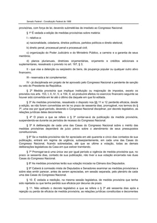 Senado Federal - Constituição Federal de 1988


provisórias, com força de lei, devendo submetê-las de imediato ao Congresso Nacional.
      § 1º É vedada a edição de medidas provisórias sobre matéria:
      I - relativa a:
      a) nacionalidade, cidadania, direitos políticos, partidos políticos e direito eleitoral;
      b) direito penal, processual penal e processual civil;
    c) organização do Poder Judiciário e do Ministério Público, a carreira e a garantia de seus
membros;
      d) planos plurianuais, diretrizes orçamentárias, orçamento e créditos adicionais e
suplementares, ressalvado o previsto no art. 167, § 3;
      II - que vise a detenção ou seqüestro de bens, de poupança popular ou qualquer outro ativo
financeiro;
      III - reservada a lei complementar;
      IV - já disciplinada em projeto de lei aprovado pelo Congresso Nacional e pendente de sanção
ou veto do Presidente da República.
       § 2º Medida provisória que implique instituição ou majoração de impostos, exceto os
previstos nos arts. 153, I, II, IV, V, e 154, II, só produzirá efeitos no exercício financeiro seguinte se
houver sido convertida em lei até o último dia daquele em que foi editada.
      § 3º As medidas provisórias, ressalvado o disposto nos §§ 11 e 12 perderão eficácia, desde
a edição, se não forem convertidas em lei no prazo de sessenta dias, prorrogável, nos termos do §
7º, uma vez por igual período, devendo o Congresso Nacional disciplinar, por decreto legislativo, as
relações jurídicas delas decorrentes.
     § 4º O prazo a que se refere o § 3º contar-se-á da publicação da medida provisória,
suspendendo-se durante os períodos de recesso do Congresso Nacional.
       § 5º A deliberação de cada uma das Casas do Congresso Nacional sobre o mérito das
medidas provisórias dependerá de juízo prévio sobre o atendimento de seus pressupostos
constitucionais.
       § 6º Se a medida provisória não for apreciada em até quarenta e cinco dias contados de sua
publicação, entrará em regime de urgência, subseqüentemente, em cada uma das Casas do
Congresso Nacional, ficando sobrestadas, até que se ultime a votação, todas as demais
deliberações legislativas da Casa em que estiver tramitando.
      § 7º Prorrogar-se-á uma única vez por igual período a vigência de medida provisória que, no
prazo de sessenta dias, contado de sua publicação, não tiver a sua votação encerrada nas duas
Casas do Congresso Nacional.
      § 8º As medidas provisórias terão sua votação iniciada na Câmara dos Deputados.
      § 9º Caberá à comissão mista de Deputados e Senadores examinar as medidas provisórias e
sobre elas emitir parecer, antes de serem apreciadas, em sessão separada, pelo plenário de cada
uma das Casas do Congresso Nacional.
       § 10. É vedada a reedição, na mesma sessão legislativa, de medida provisória que tenha
sido rejeitada ou que tenha perdido sua eficácia por decurso de prazo.
       § 11. Não editado o decreto legislativo a que se refere o § 3º até sessenta dias após a
rejeição ou perda de eficácia de medida provisória, as relações jurídicas constituídas e decorrentes
 