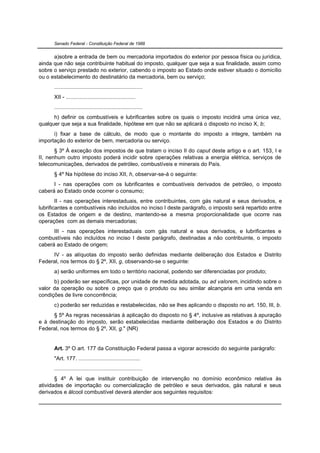 Senado Federal - Constituição Federal de 1988


      a)sobre a entrada de bem ou mercadoria importados do exterior por pessoa física ou jurídica,
ainda que não seja contribuinte habitual do imposto, qualquer que seja a sua finalidade, assim como
sobre o serviço prestado no exterior, cabendo o imposto ao Estado onde estiver situado o domicílio
ou o estabelecimento do destinatário da mercadoria, bem ou serviço;
      .........................................................
      XII - .............................................
      .........................................................
      h) definir os combustíveis e lubrificantes sobre os quais o imposto incidirá uma única vez,
qualquer que seja a sua finalidade, hipótese em que não se aplicará o disposto no inciso X, b;
      i) fixar a base de cálculo, de modo que o montante do imposto a integre, também na
importação do exterior de bem, mercadoria ou serviço.
       § 3º À exceção dos impostos de que tratam o inciso II do caput deste artigo e o art. 153, I e
II, nenhum outro imposto poderá incidir sobre operações relativas a energia elétrica, serviços de
telecomunicações, derivados de petróleo, combustíveis e minerais do País.
      § 4º Na hipótese do inciso XII, h, observar-se-á o seguinte:
      I - nas operações com os lubrificantes e combustíveis derivados de petróleo, o imposto
caberá ao Estado onde ocorrer o consumo;
        II - nas operações interestaduais, entre contribuintes, com gás natural e seus derivados, e
lubrificantes e combustíveis não incluídos no inciso I deste parágrafo, o imposto será repartido entre
os Estados de origem e de destino, mantendo-se a mesma proporcionalidade que ocorre nas
operações com as demais mercadorias;
      III - nas operações interestaduais com gás natural e seus derivados, e lubrificantes e
combustíveis não incluídos no inciso I deste parágrafo, destinadas a não contribuinte, o imposto
caberá ao Estado de origem;
     IV - as alíquotas do imposto serão definidas mediante deliberação dos Estados e Distrito
Federal, nos termos do § 2º, XII, g, observando-se o seguinte:
      a) serão uniformes em todo o território nacional, podendo ser diferenciadas por produto;
      b) poderão ser específicas, por unidade de medida adotada, ou ad valorem, incidindo sobre o
valor da operação ou sobre o preço que o produto ou seu similar alcançaria em uma venda em
condições de livre concorrência;
      c) poderão ser reduzidas e restabelecidas, não se lhes aplicando o disposto no art. 150, III, b.
      § 5º As regras necessárias à aplicação do disposto no § 4º, inclusive as relativas à apuração
e à destinação do imposto, serão estabelecidas mediante deliberação dos Estados e do Distrito
Federal, nos termos do § 2º, XII, g." (NR)


      Art. 3º O art. 177 da Constituição Federal passa a vigorar acrescido do seguinte parágrafo:
      "Art. 177. ........................................
      .........................................................
       § 4º A lei que instituir contribuição de intervenção no domínio econômico relativa às
atividades de importação ou comercialização de petróleo e seus derivados, gás natural e seus
derivados e álcool combustível deverá atender aos seguintes requisitos:
 