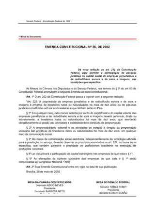 Senado Federal - Constituição Federal de 1988




***Final do Documento.



                          EMENDA CONSTITUCIONAL Nº 36, DE 2002




                                                              Dá nova redação ao art. 222 da Constituição
                                                       Federal, para permitir a participação de pessoas
                                                       jurídicas no capital social de empresas jornalísticas e
                                                       de radiodifusão sonora e de sons e imagens, nas
                                                       condições que especifica.

      As Mesas da Câmara dos Deputados e do Senado Federal, nos termos do § 3º do art. 60 da
Constituição Federal, promulgam a seguinte Emenda ao texto constitucional:
       Art. 1º O art. 222 da Constituição Federal passa a vigorar com a seguinte redação:
       "Art. 222. A propriedade de empresa jornalística e de radiodifusão sonora e de sons e
imagens é privativa de brasileiros natos ou naturalizados há mais de dez anos, ou de pessoas
jurídicas constituídas sob as leis brasileiras e que tenham sede no País.
       § 1º Em qualquer caso, pelo menos setenta por cento do capital total e do capital votante das
empresas jornalísticas e de radiodifusão sonora e de sons e imagens deverá pertencer, direta ou
indiretamente, a brasileiros natos ou naturalizados há mais de dez anos, que exercerão
obrigatoriamente a gestão das atividades e estabelecerão o conteúdo da programação.
       § 2º A responsabilidade editorial e as atividades de seleção e direção da programação
veiculada são privativas de brasileiros natos ou naturalizados há mais de dez anos, em qualquer
meio de comunicação social.
      § 3º Os meios de comunicação social eletrônica, independentemente da tecnologia utilizada
para a prestação do serviço, deverão observar os princípios enunciados no art. 221, na forma de lei
específica, que também garantirá a prioridade de profissionais brasileiros na execução de
produções nacionais.
       § 4º Lei disciplinará a participação de capital estrangeiro nas empresas de que trata o § 1º.
     § 5º As alterações de controle societário das empresas de que trata o § 1º serão
comunicadas ao Congresso Nacional." (NR)
       Art. 2º Esta Emenda Constitucional entra em vigor na data de sua publicação.
       Brasília, 28 de maio de 2002.



        MESA DA CÂMARA DOS DEPUTADOS                                        MESA DO SENADO FEDERAL
             Deputado AÉCIO NEVES
                                                                               Senador RAMEZ TEBET
                    Presidente
                                                                                     Presidente
            Deputado BARBOSA NETO
                                                                               Senador EDISON LOBÃO
                2º Vice-Presidente
 
