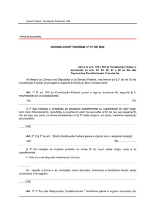 Senado Federal - Constituição Federal de 1988




***Final do Documento.



                                          EMENDA CONSTITUCIONAL Nº 37, DE 2002




                                                                           Altera os arts. 100 e 156 da Constituição Federal e
                                                                     acrescenta os arts. 84, 85, 86, 87 e 88 ao Ato das
                                                                     Disposições Constitucionais Transitórias.

      As Mesas da Câmara dos Deputados e do Senado Federal, nos termos do § 3º do art. 60 da
Constituição Federal, promulgam a seguinte Emenda ao texto constitucional:


     Art. 1º O art. 100 da Constituição Federal passa a vigorar acrescido do seguinte § 4,
renumerando-se os subseqüentes:
          "Art.                                                                                                                                     100.
...................................................................................................................................................
      § 4º São vedados a expedição de precatório complementar ou suplementar de valor pago,
bem como fracionamento, repartição ou quebra do valor da execução, a fim de que seu pagamento
não se faça, em parte, na forma estabelecida no § 3º deste artigo e, em parte, mediante expedição
de precatório.
          ..................................................................................................................................................
........"(NR)


          Art. 2º O § 3º do art. 156 da Constituição Federal passa a vigorar com a seguinte redação:
          "Art.                                                                                                              156.........................
.........................................................................................................................
     § 3º Em relação ao imposto previsto no inciso III do caput deste artigo, cabe à lei
complementar:
          I - fixar as suas alíquotas máximas e mínimas;
          ..................................................................................................................................................
................
     III - regular a forma e as condições como isenções, incentivos e benefícios fiscais serão
concedidos e revogados.
          ..................................................................................................................................................
........"(NR)


          Art. 3º O Ato das Disposições Constitucionais Transitórias passa a vigorar acrescido dos
 