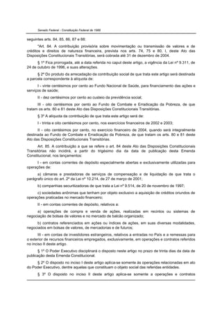 Senado Federal - Constituição Federal de 1988


seguintes arts. 84, 85, 86, 87 e 88:
       "Art. 84. A contribuição provisória sobre movimentação ou transmissão de valores e de
créditos e direitos de natureza financeira, prevista nos arts. 74, 75 e 80, I, deste Ato das
Disposições Constitucionais Transitórias, será cobrada até 31 de dezembro de 2004.
      § 1º Fica prorrogada, até a data referida no caput deste artigo, a vigência da Lei nº 9.311, de
24 de outubro de 1996, e suas alterações.
      § 2º Do produto da arrecadação da contribuição social de que trata este artigo será destinada
a parcela correspondente à alíquota de:
      I - vinte centésimos por cento ao Fundo Nacional de Saúde, para financiamento das ações e
serviços de saúde;
      II - dez centésimos por cento ao custeio da previdência social;
      III - oito centésimos por cento ao Fundo de Combate e Erradicação da Pobreza, de que
tratam os arts. 80 e 81 deste Ato das Disposições Constitucionais Transitórias.
      § 3º A alíquota da contribuição de que trata este artigo será de:
      I - trinta e oito centésimos por cento, nos exercícios financeiros de 2002 e 2003;
      II - oito centésimos por cento, no exercício financeiro de 2004, quando será integralmente
destinada ao Fundo de Combate e Erradicação da Pobreza, de que tratam os arts. 80 e 81 deste
Ato das Disposições Constitucionais Transitórias.
      Art. 85. A contribuição a que se refere o art. 84 deste Ato das Disposições Constitucionais
Transitórias não incidirá, a partir do trigésimo dia da data de publicação desta Emenda
Constitucional, nos lançamentos:
      I - em contas correntes de depósito especialmente abertas e exclusivamente utilizadas para
operações de:
      a) câmaras e prestadoras de serviços de compensação e de liquidação de que trata o
parágrafo único do art. 2º da Lei nº 10.214, de 27 de março de 2001;
      b) companhias securitizadoras de que trata a Lei nº 9.514, de 20 de novembro de 1997;
      c) sociedades anônimas que tenham por objeto exclusivo a aquisição de créditos oriundos de
operações praticadas no mercado financeiro;
      II - em contas correntes de depósito, relativos a:
      a) operações de compra e venda de ações, realizadas em recintos ou sistemas de
negociação de bolsas de valores e no mercado de balcão organizado;
      b) contratos referenciados em ações ou índices de ações, em suas diversas modalidades,
negociados em bolsas de valores, de mercadorias e de futuros;
       III - em contas de investidores estrangeiros, relativos a entradas no País e a remessas para
o exterior de recursos financeiros empregados, exclusivamente, em operações e contratos referidos
no inciso II deste artigo.
      § 1º O Poder Executivo disciplinará o disposto neste artigo no prazo de trinta dias da data de
publicação desta Emenda Constitucional.
     § 2º O disposto no inciso I deste artigo aplica-se somente às operações relacionadas em ato
do Poder Executivo, dentre aquelas que constituam o objeto social das referidas entidades.
      § 3º O disposto no inciso II deste artigo aplica-se somente a operações e contratos
 