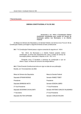 Senado Federal - Constituição Federal de 1988




***Final do Documento.



                               EMENDA CONSTITUCIONAL Nº 39, DE 2002




                                                              Acrescenta o art. 149-A à Constituição Federal
                                                       (instituindo contribuição para custeio do serviço de
                                                       iluminação pública nos Municípios e no Distrito
                                                       Federal).

      As Mesas da Câmara dos Deputados e do Senado Federal, nos termos do § 3º do art. 60 da
Constituição Federal, promulgam a seguinte Emenda ao texto constitucional:


       Art. 1º A Constituição Federal passa a vigorar acrescida do seguinte art. 149-A:

                      "Art. 149-A. Os Municípios e o Distrito Federal poderão instituir
                  contribuição, na forma das respectivas leis, para o custeio do serviço de
                  iluminação pública, observado o disposto no art. 150, I e III.

                     Parágrafo único. É facultada a cobrança da contribuição a que se
                  refere o caput, na fatura de consumo de energia elétrica."


       Art. 2º Esta Emenda Constitucional entra em vigor na data de sua publicação.
       Brasília, em 19 de dezembro de 2002.



       Mesa da Câmara dos Deputados                                  Mesa do Senado Federal

       Deputado EFRAIM MORAIS                                        Senador RAMEZ TEBET

       Presidente                                                    Presidente

       Deputado BARBOSA NETO                                         Senador EDISON LOBÃO

       2º Vice-Presidente                                            1º Vice-Presidente

       Deputado SEVERINO CAVALCANTI                                  Senador ANTONIO CARLOS VALADARES

       1º Secretário                                                 2º Vice-Presidente

       Deputado NILTON CAPIXABA                                      Senador CARLOS WILSON
 
