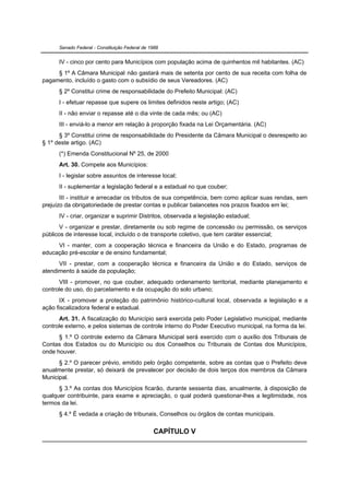 Senado Federal - Constituição Federal de 1988


      IV - cinco por cento para Municípios com população acima de quinhentos mil habitantes. (AC)
     § 1º A Câmara Municipal não gastará mais de setenta por cento de sua receita com folha de
pagamento, incluído o gasto com o subsídio de seus Vereadores. (AC)
      § 2º Constitui crime de responsabilidade do Prefeito Municipal: (AC)
      I - efetuar repasse que supere os limites definidos neste artigo; (AC)
      II - não enviar o repasse até o dia vinte de cada mês; ou (AC)
      III - enviá-lo a menor em relação à proporção fixada na Lei Orçamentária. (AC)
      § 3º Constitui crime de responsabilidade do Presidente da Câmara Municipal o desrespeito ao
§ 1º deste artigo. (AC)
      (*) Emenda Constitucional Nº 25, de 2000
      Art. 30. Compete aos Municípios:
      I - legislar sobre assuntos de interesse local;
      II - suplementar a legislação federal e a estadual no que couber;
       III - instituir e arrecadar os tributos de sua competência, bem como aplicar suas rendas, sem
prejuízo da obrigatoriedade de prestar contas e publicar balancetes nos prazos fixados em lei;
      IV - criar, organizar e suprimir Distritos, observada a legislação estadual;
       V - organizar e prestar, diretamente ou sob regime de concessão ou permissão, os serviços
públicos de interesse local, incluído o de transporte coletivo, que tem caráter essencial;
     VI - manter, com a cooperação técnica e financeira da União e do Estado, programas de
educação pré-escolar e de ensino fundamental;
      VII - prestar, com a cooperação técnica e financeira da União e do Estado, serviços de
atendimento à saúde da população;
      VIII - promover, no que couber, adequado ordenamento territorial, mediante planejamento e
controle do uso, do parcelamento e da ocupação do solo urbano;
       IX - promover a proteção do patrimônio histórico-cultural local, observada a legislação e a
ação fiscalizadora federal e estadual.
      Art. 31. A fiscalização do Município será exercida pelo Poder Legislativo municipal, mediante
controle externo, e pelos sistemas de controle interno do Poder Executivo municipal, na forma da lei.
      § 1.º O controle externo da Câmara Municipal será exercido com o auxílio dos Tribunais de
Contas dos Estados ou do Município ou dos Conselhos ou Tribunais de Contas dos Municípios,
onde houver.
      § 2.º O parecer prévio, emitido pelo órgão competente, sobre as contas que o Prefeito deve
anualmente prestar, só deixará de prevalecer por decisão de dois terços dos membros da Câmara
Municipal.
      § 3.º As contas dos Municípios ficarão, durante sessenta dias, anualmente, à disposição de
qualquer contribuinte, para exame e apreciação, o qual poderá questionar-lhes a legitimidade, nos
termos da lei.
      § 4.º É vedada a criação de tribunais, Conselhos ou órgãos de contas municipais.


                                                CAPÍTULO V
 
