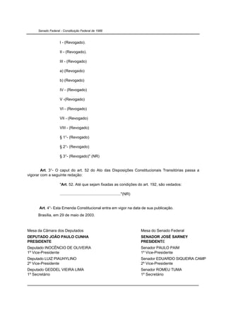 Senado Federal - Constituição Federal de 1988


                     I - (Revogado).

                     II - (Revogado).

                     III - (Revogado)

                     a) (Revogado)

                     b) (Revogado)

                     IV - (Revogado)

                     V -(Revogado)

                     VI - (Revogado)

                     VII - (Revogado)

                     VIII - (Revogado)

                     § 1°- (Revogado)

                     § 2°- (Revogado)

                     § 3°- (Revogado)" (NR)


        Art. 3°- O caput do art. 52 do Ato das Disposições Constitucionais Transitórias passa a
vigorar com a seguinte redação:

                     "Art. 52. Até que sejam fixadas as condições do art. 192, são vedados:

                     ........................................................"(NR)


      Art. 4°- Esta Emenda Constitucional entra em vigor na data de sua publicação.
      Brasília, em 29 de maio de 2003.



Mesa da Câmara dos Deputados                                                         Mesa do Senado Federal
DEPUTADO JOÃO PAULO CUNHA                                                            SENADOR JOSÉ SARNEY
PRESIDENTE                                                                           PRESIDENTE
Deputado INOCÊNCIO DE OLIVEIRA                                                       Senador PAULO PAIM
1º Vice-Presidente                                                                   1º Vice-Presidente
Deputado LUIZ PIAUHYLINO                                                             Senador EDUARDO SIQUEIRA CAMPOS
2º Vice-Presidente                                                                   2º Vice-Presidente
Deputado GEDDEL VIEIRA LIMA                                                          Senador ROMEU TUMA
1º Secretário                                                                        1º Secretário
 
