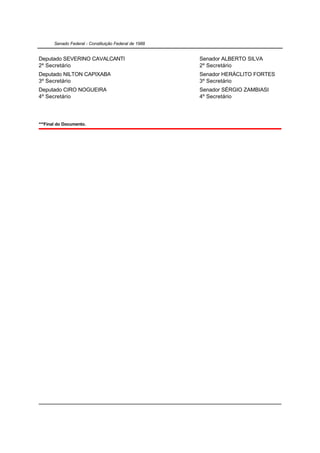 Senado Federal - Constituição Federal de 1988


Deputado SEVERINO CAVALCANTI                           Senador ALBERTO SILVA
2º Secretário                                          2º Secretário
Deputado NILTON CAPIXABA                               Senador HERÁCLITO FORTES
3º Secretário                                          3º Secretário
Deputado CIRO NOGUEIRA                                 Senador SÉRGIO ZAMBIASI
4º Secretário                                          4º Secretário




***Final do Documento.
 