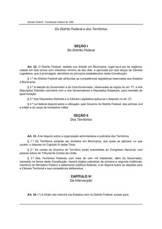 Senado Federal - Constituição Federal de 1988


                                Do Distrito Federal e dos Territórios




                                                 SEÇÃO I
                                             Do Distrito Federal




      Art. 32. O Distrito Federal, vedada sua divisão em Municípios, reger-se-á por lei orgânica,
votada em dois turnos com interstício mínimo de dez dias, e aprovada por dois terços da Câmara
Legislativa, que a promulgará, atendidos os princípios estabelecidos nesta Constituição.
     § 1.º Ao Distrito Federal são atribuídas as competências legislativas reservadas aos Estados
e Municípios.
       § 2.º A eleição do Governador e do Vice-Governador, observadas as regras do art. 77, e dos
Deputados Distritais coincidirá com a dos Governadores e Deputados Estaduais, para mandato de
igual duração.
      § 3.º Aos Deputados Distritais e à Câmara Legislativa aplica-se o disposto no art. 27.
       § 4.º Lei federal disporá sobre a utilização, pelo Governo do Distrito Federal, das polícias civil
e militar e do corpo de bombeiros militar.


                                                 SEÇÃO II
                                               Dos Territórios




      Art. 33. A lei disporá sobre a organização administrativa e judiciária dos Territórios.
     § 1.º Os Territórios poderão ser divididos em Municípios, aos quais se aplicará, no que
couber, o disposto no Capítulo IV deste Título.
      § 2.º As contas do Governo do Território serão submetidas ao Congresso Nacional, com
parecer prévio do Tribunal de Contas da União.
     § 3.º Nos Territórios Federais com mais de cem mil habitantes, além do Governador,
nomeado na forma desta Constituição, haverá órgãos judiciários de primeira e segunda instâncias,
membros do Ministério Público e defensores públicos federais; a lei disporá sobre as eleições para
a Câmara Territorial e sua competência deliberativa.


                                               CAPÍTULO VI
                                               Da Intervenção



      Art. 34. (*) A União não intervirá nos Estados nem no Distrito Federal, exceto para:
 