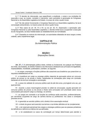 Senado Federal - Constituição Federal de 1988


      § 1.º O decreto de intervenção, que especificará a amplitude, o prazo e as condições de
execução e que, se couber, nomeará o interventor, será submetido à apreciação do Congresso
Nacional ou da Assembléia Legislativa do Estado, no prazo de vinte e quatro horas.
     § 2.º Se não estiver funcionando o Congresso Nacional ou a Assembléia Legislativa, far-se-á
convocação extraordinária, no mesmo prazo de vinte e quatro horas.
      § 3.º Nos casos do art. 34, VI e VII, ou do art. 35, IV, dispensada a apreciação pelo
Congresso Nacional ou pela Assembléia Legislativa, o decreto limitar-se-á a suspender a execução
do ato impugnado, se essa medida bastar ao restabelecimento da normalidade.
       § 4.º Cessados os motivos da intervenção, as autoridades afastadas de seus cargos a estes
voltarão, salvo impedimento legal.


                                            CAPÍTULO VII
                                       Da Administração Pública




                                                 SEÇÃO I
                                            Disposições Gerais




      Art. 37. (*) A administração pública direta, indireta ou fundacional, de qualquer dos Poderes
da União, dos Estados, do Distrito Federal e dos Municípios obedecerá aos princípios de legalidade,
impessoalidade, moralidade, publicidade e, também, ao seguinte:
       I - os cargos, empregos e funções públicas são acessíveis aos brasileiros que preencham os
requisitos estabelecidos em lei;
      II - a investidura em cargo ou emprego público depende de aprovação prévia em concurso
público de provas ou de provas e títulos, ressalvadas as nomeações para cargo em comissão
declarado em lei de livre nomeação e exoneração;
       III - o prazo de validade do concurso público será de até dois anos, prorrogável uma vez, por
igual período;
      IV - durante o prazo improrrogável previsto no edital de convocação, aquele aprovado em
concurso público de provas ou de provas e títulos será convocado com prioridade sobre novos
concursados para assumir cargo ou emprego, na carreira;
       V - os cargos em comissão e as funções de confiança serão exercidos, preferencialmente,
por servidores ocupantes de cargo de carreira técnica ou profissional, nos casos e condições
previstos em lei;
      VI - é garantido ao servidor público civil o direito à livre associação sindical;
      VII - o direito de greve será exercido nos termos e nos limites definidos em lei complementar;
      VIII - a lei reservará percentual dos cargos e empregos públicos para as pessoas portadoras
de deficiência e definirá os critérios de sua admissão;
      IX - a lei estabelecerá os casos de contratação por tempo determinado para atender a
 