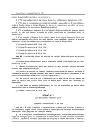 Senado Federal - Constituição Federal de 1988


punição da autoridade responsável, nos termos da lei.
      § 3.º As reclamações relativas à prestação de serviços públicos serão disciplinadas em lei.
      § 4.º Os atos de improbidade administrativa importarão a suspensão dos direitos políticos, a
perda da função pública, a indisponibilidade dos bens e o ressarcimento ao erário, na forma e
gradação previstas em lei, sem prejuízo da ação penal cabível.
      § 5.º A lei estabelecerá os prazos de prescrição para ilícitos praticados por qualquer agente,
servidor ou não, que causem prejuízos ao erário, ressalvadas as respectivas ações de
ressarcimento.
      § 6.º As pessoas jurídicas de direito público e as de direito privado prestadoras de serviços
públicos responderão pelos danos que seus agentes, nessa qualidade, causarem a terceiros,
assegurado o direito de regresso contra o responsável nos casos de dolo ou culpa.
      (*) Emenda Constitucional Nº 18, de 1998
      (*) Emenda Constitucional Nº 19, de 1998
      (*) Emenda Constitucional Nº 20, de 1998
      (*) Emenda Constitucional Nº 34, de 2001
      Art. 38. (*) Ao servidor público em exercício de mandato eletivo aplicam-se as seguintes
disposições:
     I - tratando-se de mandato eletivo federal, estadual ou distrital, ficará afastado de seu cargo,
emprego ou função;
       II - investido no mandato de Prefeito, será afastado do cargo, emprego ou função, sendo-lhe
facultado optar pela sua remuneração;
      III - investido no mandato de Vereador, havendo compatibilidade de horários, perceberá as
vantagens de seu cargo, emprego ou função, sem prejuízo da remuneração do cargo eletivo, e, não
havendo compatibilidade, será aplicada a norma do inciso anterior;
     IV - em qualquer caso que exija o afastamento para o exercício de mandato eletivo, seu
tempo de serviço será contado para todos os efeitos legais, exceto para promoção por
merecimento;
      V - para efeito de benefício previdenciário, no caso de afastamento, os valores serão
determinados como se no exercício estivesse.
      (*) Emenda Constitucional Nº 19, de 1998

                                           SEÇÃO II (*)
                                    Dos Servidores Públicos Civis

                                 (*) Emenda Constitucional Nº 18, de 1998

      Art. 39. (*) A União, os Estados, o Distrito Federal e os Municípios instituirão, no âmbito de
sua competência, regime jurídico único e planos de carreira para os servidores da administração
pública direta, das autarquias e das fundações públicas.
      § 1.º A lei assegurará, aos servidores da administração direta, isonomia de vencimentos para
cargos de atribuições iguais ou assemelhados do mesmo Poder ou entre servidores dos Poderes
Executivo, Legislativo e Judiciário, ressalvadas as vantagens de caráter individual e as relativas à
 