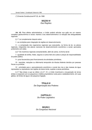 Senado Federal - Constituição Federal de 1988


      (*) Emenda Constitucional Nº 20, de 1998

                                                  SEÇÃO IV
                                                 Das Regiões




      Art. 43. Para efeitos administrativos, a União poderá articular sua ação em um mesmo
complexo geoeconômico e social, visando a seu desenvolvimento e à redução das desigualdades
regionais.
      § 1.º Lei complementar disporá sobre:
      I - as condições para integração de regiões em desenvolvimento;
      II - a composição dos organismos regionais que executarão, na forma da lei, os planos
regionais, integrantes dos planos nacionais de desenvolvimento econômico e social, aprovados
juntamente com estes.
      § 2.º Os incentivos regionais compreenderão, além de outros, na forma da lei:
      I - igualdade de tarifas, fretes, seguros e outros itens de custos e preços de responsabilidade
do poder público;
      II - juros favorecidos para financiamento de atividades prioritárias;
       III - isenções, reduções ou diferimento temporário de tributos federais devidos por pessoas
físicas ou jurídicas;
      IV - prioridade para o aproveitamento econômico e social dos rios e das massas de água
represadas ou represáveis nas regiões de baixa renda, sujeitas a secas periódicas.
      § 3.º Nas áreas a que se refere o § 2.º, IV, a União incentivará a recuperação de terras
áridas e cooperará com os pequenos e médios proprietários rurais para o estabelecimento, em suas
glebas, de fontes de água e de pequena irrigação.



                                             TÍTULO IV
                                     Da Organização dos Poderes




                                              CAPÍTULO I
                                           Do Poder Legislativo




                                               SEÇÃO I
                                         Do Congresso Nacional
 