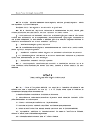 Senado Federal - Constituição Federal de 1988




     Art. 44. O Poder Legislativo é exercido pelo Congresso Nacional, que se compõe da Câmara
dos Deputados e do Senado Federal.
      Parágrafo único. Cada legislatura terá a duração de quatro anos.
      Art. 45. A Câmara dos Deputados compõe-se de representantes do povo, eleitos, pelo
sistema proporcional, em cada Estado, em cada Território e no Distrito Federal.
      § 1.º O número total de Deputados, bem como a representação por Estado e pelo Distrito
Federal, será estabelecido por lei complementar, proporcionalmente à população, procedendo-se
aos ajustes necessários, no ano anterior às eleições, para que nenhuma daquelas unidades da
Federação tenha menos de oito ou mais de setenta Deputados.
      § 2.º Cada Território elegerá quatro Deputados.
       Art. 46. O Senado Federal compõe-se de representantes dos Estados e do Distrito Federal,
eleitos segundo o princípio majoritário.
      § 1.º Cada Estado e o Distrito Federal elegerão três Senadores, com mandato de oito anos.
      § 2.º A representação de cada Estado e do Distrito Federal será renovada de quatro em
quatro anos, alternadamente, por um e dois terços.
      § 3.º Cada Senador será eleito com dois suplentes.
     Art. 47. Salvo disposição constitucional em contrário, as deliberações de cada Casa e de
suas comissões serão tomadas por maioria dos votos, presente a maioria absoluta de seus
membros.



                                           SEÇÃO II
                             Das Atribuições do Congresso Nacional




      Art. 48. (*) Cabe ao Congresso Nacional, com a sanção do Presidente da República, não
exigida esta para o especificado nos arts. 49, 51 e 52, dispor sobre todas as matérias de
competência da União, especialmente sobre:
      I - sistema tributário, arrecadação e distribuição de rendas;
      II - plano plurianual, diretrizes orçamentárias, orçamento anual, operações de crédito, dívida
pública e emissões de curso forçado;
      III - fixação e modificação do efetivo das Forças Armadas;
      IV - planos e programas nacionais, regionais e setoriais de desenvolvimento;
      V - limites do território nacional, espaço aéreo e marítimo e bens do domínio da União;
      VI - incorporação, subdivisão ou desmembramento de áreas de Territórios ou Estados,
ouvidas as respectivas Assembléias Legislativas;
      VII - transferência temporária da sede do Governo Federal;
 
