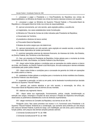 Senado Federal - Constituição Federal de 1988


      I - processar e julgar o Presidente e o Vice-Presidente da República nos crimes de
responsabilidade e os Ministros de Estado nos crimes da mesma natureza conexos com aqueles;
     II - processar e julgar os Ministros do Supremo Tribunal Federal, o Procurador-Geral da
República e o Advogado-Geral da União nos crimes de responsabilidade;
      III - aprovar previamente, por voto secreto, após argüição pública, a escolha de:
      a) magistrados, nos casos estabelecidos nesta Constituição;
      b) Ministros do Tribunal de Contas da União indicados pelo Presidente da República;
      c) Governador de Território;
      d) presidente e diretores do banco central;
      e) Procurador-Geral da República;
      f) titulares de outros cargos que a lei determinar;
      IV - aprovar previamente, por voto secreto, após argüição em sessão secreta, a escolha dos
chefes de missão diplomática de caráter permanente;
      V - autorizar operações externas de natureza financeira, de interesse da União, dos Estados,
do Distrito Federal, dos Territórios e dos Municípios;
      VI - fixar, por proposta do Presidente da República, limites globais para o montante da dívida
consolidada da União, dos Estados, do Distrito Federal e dos Municípios;
      VII - dispor sobre limites globais e condições para as operações de crédito externo e interno
da União, dos Estados, do Distrito Federal e dos Municípios, de suas autarquias e demais entidades
controladas pelo poder público federal;
      VIII - dispor sobre limites e condições para a concessão de garantia da União em operações
de crédito externo e interno;
      IX - estabelecer limites globais e condições para o montante da dívida mobiliária dos Estados,
do Distrito Federal e dos Municípios;
        X - suspender a execução, no todo ou em parte, de lei declarada inconstitucional por decisão
definitiva do Supremo Tribunal Federal;
      XI - aprovar, por maioria absoluta e por voto secreto, a exoneração, de ofício, do
Procurador-Geral da República antes do término de seu mandato;
      XII - elaborar seu regimento interno;
      XIII - dispor sobre sua organização, funcionamento, polícia, criação, transformação ou
extinção dos cargos, empregos e funções de seus serviços e fixação da respectiva remuneração,
observados os parâmetros estabelecidos na lei de diretrizes orçamentárias;
      XIV - eleger membros do Conselho da República, nos termos do art. 89, VII.
      Parágrafo único. Nos casos previstos nos incisos I e II, funcionará como Presidente o do
Supremo Tribunal Federal, limitando-se a condenação, que somente será proferida por dois terços
dos votos do Senado Federal, à perda do cargo, com inabilitação, por oito anos, para o exercício de
função pública, sem prejuízo das demais sanções judiciais cabíveis.
      (*) Emenda Constitucional Nº 19, de 1998
      (*) Emenda Constitucional Nº 23, de 1999
 