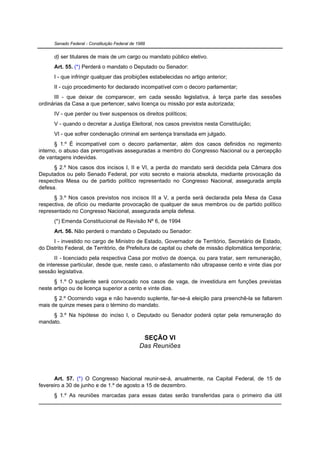 Senado Federal - Constituição Federal de 1988


      d) ser titulares de mais de um cargo ou mandato público eletivo.
      Art. 55. (*) Perderá o mandato o Deputado ou Senador:
      I - que infringir qualquer das proibições estabelecidas no artigo anterior;
      II - cujo procedimento for declarado incompatível com o decoro parlamentar;
      III - que deixar de comparecer, em cada sessão legislativa, à terça parte das sessões
ordinárias da Casa a que pertencer, salvo licença ou missão por esta autorizada;
      IV - que perder ou tiver suspensos os direitos políticos;
      V - quando o decretar a Justiça Eleitoral, nos casos previstos nesta Constituição;
      VI - que sofrer condenação criminal em sentença transitada em julgado.
       § 1.º É incompatível com o decoro parlamentar, além dos casos definidos no regimento
interno, o abuso das prerrogativas asseguradas a membro do Congresso Nacional ou a percepção
de vantagens indevidas.
      § 2.º Nos casos dos incisos I, II e VI, a perda do mandato será decidida pela Câmara dos
Deputados ou pelo Senado Federal, por voto secreto e maioria absoluta, mediante provocação da
respectiva Mesa ou de partido político representado no Congresso Nacional, assegurada ampla
defesa.
      § 3.º Nos casos previstos nos incisos III a V, a perda será declarada pela Mesa da Casa
respectiva, de ofício ou mediante provocação de qualquer de seus membros ou de partido político
representado no Congresso Nacional, assegurada ampla defesa.
      (*) Emenda Constitucional de Revisão Nº 6, de 1994
      Art. 56. Não perderá o mandato o Deputado ou Senador:
      I - investido no cargo de Ministro de Estado, Governador de Território, Secretário de Estado,
do Distrito Federal, de Território, de Prefeitura de capital ou chefe de missão diplomática temporária;
       II - licenciado pela respectiva Casa por motivo de doença, ou para tratar, sem remuneração,
de interesse particular, desde que, neste caso, o afastamento não ultrapasse cento e vinte dias por
sessão legislativa.
      § 1.º O suplente será convocado nos casos de vaga, de investidura em funções previstas
neste artigo ou de licença superior a cento e vinte dias.
      § 2.º Ocorrendo vaga e não havendo suplente, far-se-á eleição para preenchê-la se faltarem
mais de quinze meses para o término do mandato.
     § 3.º Na hipótese do inciso I, o Deputado ou Senador poderá optar pela remuneração do
mandato.


                                                 SEÇÃO VI
                                                Das Reuniões




      Art. 57. (*) O Congresso Nacional reunir-se-á, anualmente, na Capital Federal, de 15 de
fevereiro a 30 de junho e de 1.º de agosto a 15 de dezembro.
      § 1.º As reuniões marcadas para essas datas serão transferidas para o primeiro dia útil
 
