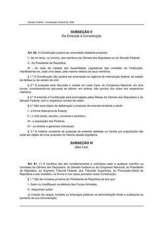 Senado Federal - Constituição Federal de 1988



                                            SUBSEÇÃO II
                                       Da Emenda à Constituição




      Art. 60. A Constituição poderá ser emendada mediante proposta:
      I - de um terço, no mínimo, dos membros da Câmara dos Deputados ou do Senado Federal;
      II - do Presidente da República;
      III - de mais da metade das Assembléias Legislativas das unidades da Federação,
manifestando-se, cada uma delas, pela maioria relativa de seus membros.
      § 1.º A Constituição não poderá ser emendada na vigência de intervenção federal, de estado
de defesa ou de estado de sítio.
      § 2.º A proposta será discutida e votada em cada Casa do Congresso Nacional, em dois
turnos, considerando-se aprovada se obtiver, em ambos, três quintos dos votos dos respectivos
membros.
     § 3.º A emenda à Constituição será promulgada pelas Mesas da Câmara dos Deputados e do
Senado Federal, com o respectivo número de ordem.
      § 4.º Não será objeto de deliberação a proposta de emenda tendente a abolir:
      I - a forma federativa de Estado;
      II - o voto direto, secreto, universal e periódico;
      III - a separação dos Poderes;
      IV - os direitos e garantias individuais.
      § 5.º A matéria constante de proposta de emenda rejeitada ou havida por prejudicada não
pode ser objeto de nova proposta na mesma sessão legislativa.


                                               SUBSEÇÃO III
                                                 Das Leis




     Art. 61. (*) A iniciativa das leis complementares e ordinárias cabe a qualquer membro ou
comissão da Câmara dos Deputados, do Senado Federal ou do Congresso Nacional, ao Presidente
da República, ao Supremo Tribunal Federal, aos Tribunais Superiores, ao Procurador-Geral da
República e aos cidadãos, na forma e nos casos previstos nesta Constituição.
      § 1.º São de iniciativa privativa do Presidente da República as leis que:
      I - fixem ou modifiquem os efetivos das Forças Armadas;
      II - disponham sobre:
     a) criação de cargos, funções ou empregos públicos na administração direta e autárquica ou
aumento de sua remuneração;
 