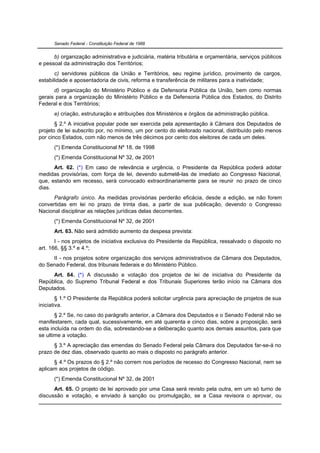 Senado Federal - Constituição Federal de 1988


      b) organização administrativa e judiciária, matéria tributária e orçamentária, serviços públicos
e pessoal da administração dos Territórios;
       c) servidores públicos da União e Territórios, seu regime jurídico, provimento de cargos,
estabilidade e aposentadoria de civis, reforma e transferência de militares para a inatividade;
      d) organização do Ministério Público e da Defensoria Pública da União, bem como normas
gerais para a organização do Ministério Público e da Defensoria Pública dos Estados, do Distrito
Federal e dos Territórios;
      e) criação, estruturação e atribuições dos Ministérios e órgãos da administração pública.
       § 2.º A iniciativa popular pode ser exercida pela apresentação à Câmara dos Deputados de
projeto de lei subscrito por, no mínimo, um por cento do eleitorado nacional, distribuído pelo menos
por cinco Estados, com não menos de três décimos por cento dos eleitores de cada um deles.
      (*) Emenda Constitucional Nº 18, de 1998
      (*) Emenda Constitucional Nº 32, de 2001
      Art. 62. (*) Em caso de relevância e urgência, o Presidente da República poderá adotar
medidas provisórias, com força de lei, devendo submetê-las de imediato ao Congresso Nacional,
que, estando em recesso, será convocado extraordinariamente para se reunir no prazo de cinco
dias.
      Parágrafo único. As medidas provisórias perderão eficácia, desde a edição, se não forem
convertidas em lei no prazo de trinta dias, a partir de sua publicação, devendo o Congresso
Nacional disciplinar as relações jurídicas delas decorrentes.
      (*) Emenda Constitucional Nº 32, de 2001
      Art. 63. Não será admitido aumento da despesa prevista:
       I - nos projetos de iniciativa exclusiva do Presidente da República, ressalvado o disposto no
art. 166, §§ 3.º e 4.º;
     II - nos projetos sobre organização dos serviços administrativos da Câmara dos Deputados,
do Senado Federal, dos tribunais federais e do Ministério Público.
     Art. 64. (*) A discussão e votação dos projetos de lei de iniciativa do Presidente da
República, do Supremo Tribunal Federal e dos Tribunais Superiores terão início na Câmara dos
Deputados.
        § 1.º O Presidente da República poderá solicitar urgência para apreciação de projetos de sua
iniciativa.
       § 2.º Se, no caso do parágrafo anterior, a Câmara dos Deputados e o Senado Federal não se
manifestarem, cada qual, sucessivamente, em até quarenta e cinco dias, sobre a proposição, será
esta incluída na ordem do dia, sobrestando-se a deliberação quanto aos demais assuntos, para que
se ultime a votação.
      § 3.º A apreciação das emendas do Senado Federal pela Câmara dos Deputados far-se-á no
prazo de dez dias, observado quanto ao mais o disposto no parágrafo anterior.
      § 4.º Os prazos do § 2.º não correm nos períodos de recesso do Congresso Nacional, nem se
aplicam aos projetos de código.
      (*) Emenda Constitucional Nº 32, de 2001
      Art. 65. O projeto de lei aprovado por uma Casa será revisto pela outra, em um só turno de
discussão e votação, e enviado à sanção ou promulgação, se a Casa revisora o aprovar, ou
 