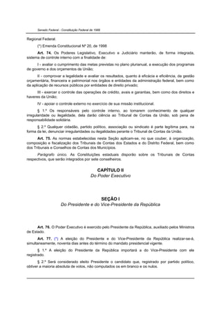 Senado Federal - Constituição Federal de 1988


Regional Federal.
      (*) Emenda Constitucional Nº 20, de 1998
      Art. 74. Os Poderes Legislativo, Executivo e Judiciário manterão, de forma integrada,
sistema de controle interno com a finalidade de:
      I - avaliar o cumprimento das metas previstas no plano plurianual, a execução dos programas
de governo e dos orçamentos da União;
       II - comprovar a legalidade e avaliar os resultados, quanto à eficácia e eficiência, da gestão
orçamentária, financeira e patrimonial nos órgãos e entidades da administração federal, bem como
da aplicação de recursos públicos por entidades de direito privado;
      III - exercer o controle das operações de crédito, avais e garantias, bem como dos direitos e
haveres da União;
      IV - apoiar o controle externo no exercício de sua missão institucional.
       § 1.º Os responsáveis pelo controle interno, ao tomarem conhecimento de qualquer
irregularidade ou ilegalidade, dela darão ciência ao Tribunal de Contas da União, sob pena de
responsabilidade solidária.
      § 2.º Qualquer cidadão, partido político, associação ou sindicato é parte legítima para, na
forma da lei, denunciar irregularidades ou ilegalidades perante o Tribunal de Contas da União.
      Art. 75. As normas estabelecidas nesta Seção aplicam-se, no que couber, à organização,
composição e fiscalização dos Tribunais de Contas dos Estados e do Distrito Federal, bem como
dos Tribunais e Conselhos de Contas dos Municípios.
      Parágrafo único. As Constituições estaduais disporão sobre os Tribunais de Contas
respectivos, que serão integrados por sete conselheiros.


                                               CAPÍTULO II
                                            Do Poder Executivo




                                         SEÇÃO I
                      Do Presidente e do Vice-Presidente da República




      Art. 76. O Poder Executivo é exercido pelo Presidente da República, auxiliado pelos Ministros
de Estado.
      Art. 77. (*) A eleição do Presidente e do Vice-Presidente da República realizar-se-á,
simultaneamente, noventa dias antes do término do mandato presidencial vigente.
       § 1.º A eleição do Presidente da República importará a do Vice-Presidente com ele
registrado.
       § 2.º Será considerado eleito Presidente o candidato que, registrado por partido político,
obtiver a maioria absoluta de votos, não computados os em branco e os nulos.
 