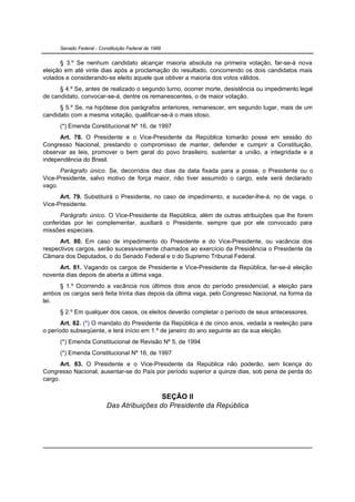Senado Federal - Constituição Federal de 1988


      § 3.º Se nenhum candidato alcançar maioria absoluta na primeira votação, far-se-á nova
eleição em até vinte dias após a proclamação do resultado, concorrendo os dois candidatos mais
votados e considerando-se eleito aquele que obtiver a maioria dos votos válidos.
      § 4.º Se, antes de realizado o segundo turno, ocorrer morte, desistência ou impedimento legal
de candidato, convocar-se-á, dentre os remanescentes, o de maior votação.
      § 5.º Se, na hipótese dos parágrafos anteriores, remanescer, em segundo lugar, mais de um
candidato com a mesma votação, qualificar-se-á o mais idoso.
      (*) Emenda Constitucional Nº 16, de 1997
      Art. 78. O Presidente e o Vice-Presidente da República tomarão posse em sessão do
Congresso Nacional, prestando o compromisso de manter, defender e cumprir a Constituição,
observar as leis, promover o bem geral do povo brasileiro, sustentar a união, a integridade e a
independência do Brasil.
      Parágrafo único. Se, decorridos dez dias da data fixada para a posse, o Presidente ou o
Vice-Presidente, salvo motivo de força maior, não tiver assumido o cargo, este será declarado
vago.
      Art. 79. Substituirá o Presidente, no caso de impedimento, e suceder-lhe-á, no de vaga, o
Vice-Presidente.
      Parágrafo único. O Vice-Presidente da República, além de outras atribuições que lhe forem
conferidas por lei complementar, auxiliará o Presidente, sempre que por ele convocado para
missões especiais.
      Art. 80. Em caso de impedimento do Presidente e do Vice-Presidente, ou vacância dos
respectivos cargos, serão sucessivamente chamados ao exercício da Presidência o Presidente da
Câmara dos Deputados, o do Senado Federal e o do Supremo Tribunal Federal.
     Art. 81. Vagando os cargos de Presidente e Vice-Presidente da República, far-se-á eleição
noventa dias depois de aberta a última vaga.
     § 1.º Ocorrendo a vacância nos últimos dois anos do período presidencial, a eleição para
ambos os cargos será feita trinta dias depois da última vaga, pelo Congresso Nacional, na forma da
lei.
      § 2.º Em qualquer dos casos, os eleitos deverão completar o período de seus antecessores.
       Art. 82. (*) O mandato do Presidente da República é de cinco anos, vedada a reeleição para
o período subseqüente, e terá início em 1.º de janeiro do ano seguinte ao da sua eleição.
      (*) Emenda Constitucional de Revisão Nº 5, de 1994
      (*) Emenda Constitucional Nº 16, de 1997
       Art. 83. O Presidente e o Vice-Presidente da República não poderão, sem licença do
Congresso Nacional, ausentar-se do País por período superior a quinze dias, sob pena de perda do
cargo.


                                           SEÇÃO II
                          Das Atribuições do Presidente da República
 