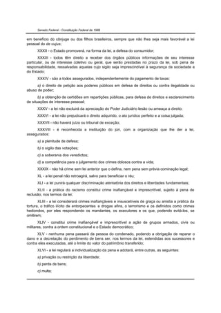 Senado Federal - Constituição Federal de 1988


em benefício do cônjuge ou dos filhos brasileiros, sempre que não lhes seja mais favorável a lei
pessoal do de cujus;
      XXXII - o Estado promoverá, na forma da lei, a defesa do consumidor;
       XXXIII - todos têm direito a receber dos órgãos públicos informações de seu interesse
particular, ou de interesse coletivo ou geral, que serão prestadas no prazo da lei, sob pena de
responsabilidade, ressalvadas aquelas cujo sigilo seja imprescindível à segurança da sociedade e
do Estado;
      XXXIV - são a todos assegurados, independentemente do pagamento de taxas:
      a) o direito de petição aos poderes públicos em defesa de direitos ou contra ilegalidade ou
abuso de poder;
       b) a obtenção de certidões em repartições públicas, para defesa de direitos e esclarecimento
de situações de interesse pessoal;
      XXXV - a lei não excluirá da apreciação do Poder Judiciário lesão ou ameaça a direito;
      XXXVI - a lei não prejudicará o direito adquirido, o ato jurídico perfeito e a coisa julgada;
      XXXVII - não haverá juízo ou tribunal de exceção;
     XXXVIII - é reconhecida a instituição do júri, com a organização que lhe der a lei,
assegurados:
      a) a plenitude de defesa;
      b) o sigilo das votações;
      c) a soberania dos veredictos;
      d) a competência para o julgamento dos crimes dolosos contra a vida;
      XXXIX - não há crime sem lei anterior que o defina, nem pena sem prévia cominação legal;
      XL - a lei penal não retroagirá, salvo para beneficiar o réu;
      XLI - a lei punirá qualquer discriminação atentatória dos direitos e liberdades fundamentais;
      XLII - a prática do racismo constitui crime inafiançável e imprescritível, sujeito à pena de
reclusão, nos termos da lei;
       XLIII - a lei considerará crimes inafiançáveis e insuscetíveis de graça ou anistia a prática da
tortura, o tráfico ilícito de entorpecentes e drogas afins, o terrorismo e os definidos como crimes
hediondos, por eles respondendo os mandantes, os executores e os que, podendo evitá-los, se
omitirem;
       XLIV - constitui crime inafiançável e imprescritível a ação de grupos armados, civis ou
militares, contra a ordem constitucional e o Estado democrático;
      XLV - nenhuma pena passará da pessoa do condenado, podendo a obrigação de reparar o
dano e a decretação do perdimento de bens ser, nos termos da lei, estendidas aos sucessores e
contra eles executadas, até o limite do valor do patrimônio transferido;
      XLVI - a lei regulará a individualização da pena e adotará, entre outras, as seguintes:
      a) privação ou restrição da liberdade;
      b) perda de bens;
      c) multa;
 
