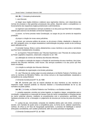 Senado Federal - Constituição Federal de 1988


      Art. 96. (*) Compete privativamente:
      I - aos tribunais:
      a) eleger seus órgãos diretivos e elaborar seus regimentos internos, com observância das
normas de processo e das garantias processuais das partes, dispondo sobre a competência e o
funcionamento dos respectivos órgãos jurisdicionais e administrativos;
      b) organizar suas secretarias e serviços auxiliares e os dos juízos que lhes forem vinculados,
velando pelo exercício da atividade correicional respectiva;
       c) prover, na forma prevista nesta Constituição, os cargos de juiz de carreira da respectiva
jurisdição;
      d) propor a criação de novas varas judiciárias;
       e) prover, por concurso público de provas, ou de provas e títulos, obedecido o disposto no
art. 169, parágrafo único, os cargos necessários à administração da justiça, exceto os de confiança
assim definidos em lei;
      f) conceder licença, férias e outros afastamentos a seus membros e aos juízes e servidores
que lhes forem imediatamente vinculados;
     II - ao Supremo Tribunal Federal, aos Tribunais Superiores e aos Tribunais de Justiça propor
ao Poder Legislativo respectivo, observado o disposto no art. 169:
      a) a alteração do número de membros dos tribunais inferiores;
       b) a criação e a extinção de cargos e a fixação de vencimentos de seus membros, dos juízes,
inclusive dos tribunais inferiores, onde houver, dos serviços auxiliares e os dos juízos que lhes
forem vinculados;
      c) a criação ou extinção dos tribunais inferiores;
      d) a alteração da organização e da divisão judiciárias;
     III - aos Tribunais de Justiça julgar os juízes estaduais e do Distrito Federal e Territórios, bem
como os membros do Ministério Público, nos crimes comuns e de responsabilidade, ressalvada a
competência da Justiça Eleitoral.
      (*) Emenda Constitucional Nº 19, de 1998
      Art. 97. Somente pelo voto da maioria absoluta de seus membros ou dos membros do
respectivo órgão especial poderão os tribunais declarar a inconstitucionalidade de lei ou ato
normativo do poder público.
      Art. 98. (*) A União, no Distrito Federal e nos Territórios, e os Estados criarão:
       I - juizados especiais, providos por juízes togados, ou togados e leigos, competentes para a
conciliação, o julgamento e a execução de causas cíveis de menor complexidade e infrações penais
de menor potencial ofensivo, mediante os procedimentos oral e sumaríssimo, permitidos, nas
hipóteses previstas em lei, a transação e o julgamento de recursos por turmas de juízes de primeiro
grau;
       II - justiça de paz, remunerada, composta de cidadãos eleitos pelo voto direto, universal e
secreto, com mandato de quatro anos e competência para, na forma da lei, celebrar casamentos,
verificar, de ofício ou em face de impugnação apresentada, o processo de habilitação e exercer
atribuições conciliatórias, sem caráter jurisdicional, além de outras previstas na legislação.
      (*) Emenda Constitucional Nº 22, de 1999
 