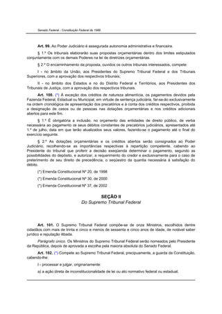 Senado Federal - Constituição Federal de 1988




      Art. 99. Ao Poder Judiciário é assegurada autonomia administrativa e financeira.
      § 1.º Os tribunais elaborarão suas propostas orçamentárias dentro dos limites estipulados
conjuntamente com os demais Poderes na lei de diretrizes orçamentárias.
      § 2.º O encaminhamento da proposta, ouvidos os outros tribunais interessados, compete:
      I - no âmbito da União, aos Presidentes do Supremo Tribunal Federal e dos Tribunais
Superiores, com a aprovação dos respectivos tribunais;
      II - no âmbito dos Estados e no do Distrito Federal e Territórios, aos Presidentes dos
Tribunais de Justiça, com a aprovação dos respectivos tribunais.
      Art. 100. (*) À exceção dos créditos de natureza alimentícia, os pagamentos devidos pela
Fazenda Federal, Estadual ou Municipal, em virtude de sentença judiciária, far-se-ão exclusivamente
na ordem cronológica de apresentação dos precatórios e à conta dos créditos respectivos, proibida
a designação de casos ou de pessoas nas dotações orçamentárias e nos créditos adicionais
abertos para este fim.
      § 1.º É obrigatória a inclusão, no orçamento das entidades de direito público, de verba
necessária ao pagamento de seus débitos constantes de precatórios judiciários, apresentados até
1.º de julho, data em que terão atualizados seus valores, fazendo-se o pagamento até o final do
exercício seguinte.
       § 2.º As dotações orçamentárias e os créditos abertos serão consignados ao Poder
Judiciário, recolhendo-se as importâncias respectivas à repartição competente, cabendo ao
Presidente do tribunal que proferir a decisão exeqüenda determinar o pagamento, segundo as
possibilidades do depósito, e autorizar, a requerimento do credor e exclusivamente para o caso de
preterimento de seu direito de precedência, o seqüestro da quantia necessária à satisfação do
débito.
      (*) Emenda Constitucional Nº 20, de 1998
      (*) Emenda Constitucional Nº 30, de 2000
      (*) Emenda Constitucional Nº 37, de 2002


                                             SEÇÃO II
                                     Do Supremo Tribunal Federal




       Art. 101. O Supremo Tribunal Federal compõe-se de onze Ministros, escolhidos dentre
cidadãos com mais de trinta e cinco e menos de sessenta e cinco anos de idade, de notável saber
jurídico e reputação ilibada.
     Parágrafo único. Os Ministros do Supremo Tribunal Federal serão nomeados pelo Presidente
da República, depois de aprovada a escolha pela maioria absoluta do Senado Federal.
     Art. 102. (*) Compete ao Supremo Tribunal Federal, precipuamente, a guarda da Constituição,
cabendo-lhe:
      I - processar e julgar, originariamente:
      a) a ação direta de inconstitucionalidade de lei ou ato normativo federal ou estadual;
 