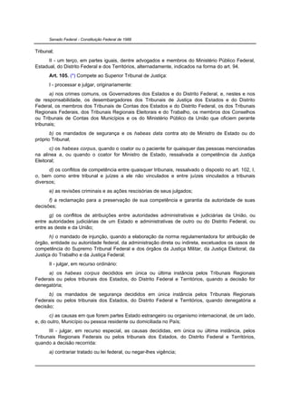 Senado Federal - Constituição Federal de 1988


Tribunal;
      II - um terço, em partes iguais, dentre advogados e membros do Ministério Público Federal,
Estadual, do Distrito Federal e dos Territórios, alternadamente, indicados na forma do art. 94.
      Art. 105. (*) Compete ao Superior Tribunal de Justiça:
      I - processar e julgar, originariamente:
       a) nos crimes comuns, os Governadores dos Estados e do Distrito Federal, e, nestes e nos
de responsabilidade, os desembargadores dos Tribunais de Justiça dos Estados e do Distrito
Federal, os membros dos Tribunais de Contas dos Estados e do Distrito Federal, os dos Tribunais
Regionais Federais, dos Tribunais Regionais Eleitorais e do Trabalho, os membros dos Conselhos
ou Tribunais de Contas dos Municípios e os do Ministério Público da União que oficiem perante
tribunais;
       b) os mandados de segurança e os habeas data contra ato de Ministro de Estado ou do
próprio Tribunal;
       c) os habeas corpus, quando o coator ou o paciente for quaisquer das pessoas mencionadas
na alínea a, ou quando o coator for Ministro de Estado, ressalvada a competência da Justiça
Eleitoral;
      d) os conflitos de competência entre quaisquer tribunais, ressalvado o disposto no art. 102, I,
o, bem como entre tribunal e juízes a ele não vinculados e entre juízes vinculados a tribunais
diversos;
      e) as revisões criminais e as ações rescisórias de seus julgados;
      f) a reclamação para a preservação de sua competência e garantia da autoridade de suas
decisões;
       g) os conflitos de atribuições entre autoridades administrativas e judiciárias da União, ou
entre autoridades judiciárias de um Estado e administrativas de outro ou do Distrito Federal, ou
entre as deste e da União;
       h) o mandado de injunção, quando a elaboração da norma regulamentadora for atribuição de
órgão, entidade ou autoridade federal, da administração direta ou indireta, excetuados os casos de
competência do Supremo Tribunal Federal e dos órgãos da Justiça Militar, da Justiça Eleitoral, da
Justiça do Trabalho e da Justiça Federal;
      II - julgar, em recurso ordinário:
     a) os habeas corpus decididos em única ou última instância pelos Tribunais Regionais
Federais ou pelos tribunais dos Estados, do Distrito Federal e Territórios, quando a decisão for
denegatória;
      b) os mandados de segurança decididos em única instância pelos Tribunais Regionais
Federais ou pelos tribunais dos Estados, do Distrito Federal e Territórios, quando denegatória a
decisão;
       c) as causas em que forem partes Estado estrangeiro ou organismo internacional, de um lado,
e, do outro, Município ou pessoa residente ou domiciliada no País;
      III - julgar, em recurso especial, as causas decididas, em única ou última instância, pelos
Tribunais Regionais Federais ou pelos tribunais dos Estados, do Distrito Federal e Territórios,
quando a decisão recorrida:
      a) contrariar tratado ou lei federal, ou negar-lhes vigência;
 