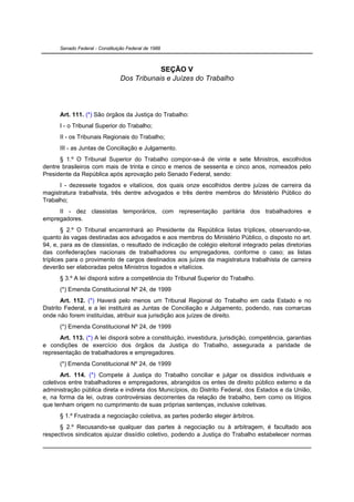 Senado Federal - Constituição Federal de 1988



                                             SEÇÃO V
                                 Dos Tribunais e Juízes do Trabalho




      Art. 111. (*) São órgãos da Justiça do Trabalho:
      I - o Tribunal Superior do Trabalho;
      II - os Tribunais Regionais do Trabalho;
      III - as Juntas de Conciliação e Julgamento.
      § 1.º O Tribunal Superior do Trabalho compor-se-á de vinte e sete Ministros, escolhidos
dentre brasileiros com mais de trinta e cinco e menos de sessenta e cinco anos, nomeados pelo
Presidente da República após aprovação pelo Senado Federal, sendo:
      I - dezessete togados e vitalícios, dos quais onze escolhidos dentre juízes de carreira da
magistratura trabalhista, três dentre advogados e três dentre membros do Ministério Público do
Trabalho;
     II - dez classistas temporários, com representação paritária dos trabalhadores e
empregadores.
        § 2.º O Tribunal encaminhará ao Presidente da República listas tríplices, observando-se,
quanto às vagas destinadas aos advogados e aos membros do Ministério Público, o disposto no art.
94, e, para as de classistas, o resultado de indicação de colégio eleitoral integrado pelas diretorias
das confederações nacionais de trabalhadores ou empregadores, conforme o caso; as listas
tríplices para o provimento de cargos destinados aos juízes da magistratura trabalhista de carreira
deverão ser elaboradas pelos Ministros togados e vitalícios.
      § 3.º A lei disporá sobre a competência do Tribunal Superior do Trabalho.
      (*) Emenda Constitucional Nº 24, de 1999
        Art. 112. (*) Haverá pelo menos um Tribunal Regional do Trabalho em cada Estado e no
Distrito Federal, e a lei instituirá as Juntas de Conciliação e Julgamento, podendo, nas comarcas
onde não forem instituídas, atribuir sua jurisdição aos juízes de direito.
      (*) Emenda Constitucional Nº 24, de 1999
      Art. 113. (*) A lei disporá sobre a constituição, investidura, jurisdição, competência, garantias
e condições de exercício dos órgãos da Justiça do Trabalho, assegurada a paridade de
representação de trabalhadores e empregadores.
      (*) Emenda Constitucional Nº 24, de 1999
       Art. 114. (*) Compete à Justiça do Trabalho conciliar e julgar os dissídios individuais e
coletivos entre trabalhadores e empregadores, abrangidos os entes de direito público externo e da
administração pública direta e indireta dos Municípios, do Distrito Federal, dos Estados e da União,
e, na forma da lei, outras controvérsias decorrentes da relação de trabalho, bem como os litígios
que tenham origem no cumprimento de suas próprias sentenças, inclusive coletivas.
      § 1.º Frustrada a negociação coletiva, as partes poderão eleger árbitros.
      § 2.º Recusando-se qualquer das partes à negociação ou à arbitragem, é facultado aos
respectivos sindicatos ajuizar dissídio coletivo, podendo a Justiça do Trabalho estabelecer normas
 