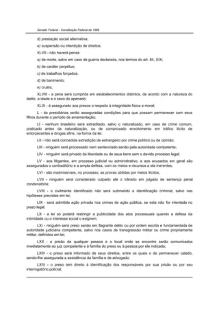 Senado Federal - Constituição Federal de 1988


      d) prestação social alternativa;
      e) suspensão ou interdição de direitos;
      XLVII - não haverá penas:
      a) de morte, salvo em caso de guerra declarada, nos termos do art. 84, XIX;
      b) de caráter perpétuo;
      c) de trabalhos forçados;
      d) de banimento;
      e) cruéis;
        XLVIII - a pena será cumprida em estabelecimentos distintos, de acordo com a natureza do
delito, a idade e o sexo do apenado;
      XLIX - é assegurado aos presos o respeito à integridade física e moral;
       L - às presidiárias serão asseguradas condições para que possam permanecer com seus
filhos durante o período de amamentação;
       LI - nenhum brasileiro será extraditado, salvo o naturalizado, em caso de crime comum,
praticado antes da naturalização, ou de comprovado envolvimento em tráfico ilícito de
entorpecentes e drogas afins, na forma da lei;
      LII - não será concedida extradição de estrangeiro por crime político ou de opinião;
      LIII - ninguém será processado nem sentenciado senão pela autoridade competente;
      LIV - ninguém será privado da liberdade ou de seus bens sem o devido processo legal;
     LV - aos litigantes, em processo judicial ou administrativo, e aos acusados em geral são
assegurados o contraditório e a ampla defesa, com os meios e recursos a ela inerentes;
      LVI - são inadmissíveis, no processo, as provas obtidas por meios ilícitos;
     LVII - ninguém será considerado culpado até o trânsito em julgado de sentença penal
condenatória;
      LVIII - o civilmente identificado não será submetido a identificação criminal, salvo nas
hipóteses previstas em lei;
       LIX - será admitida ação privada nos crimes de ação pública, se esta não for intentada no
prazo legal;
       LX - a lei só poderá restringir a publicidade dos atos processuais quando a defesa da
intimidade ou o interesse social o exigirem;
        LXI - ninguém será preso senão em flagrante delito ou por ordem escrita e fundamentada de
autoridade judiciária competente, salvo nos casos de transgressão militar ou crime propriamente
militar, definidos em lei;
      LXII - a prisão de qualquer pessoa e o local onde se encontre serão comunicados
imediatamente ao juiz competente e à família do preso ou à pessoa por ele indicada;
     LXIII - o preso será informado de seus direitos, entre os quais o de permanecer calado,
sendo-lhe assegurada a assistência da família e de advogado;
       LXIV - o preso tem direito à identificação dos responsáveis por sua prisão ou por seu
interrogatório policial;
 