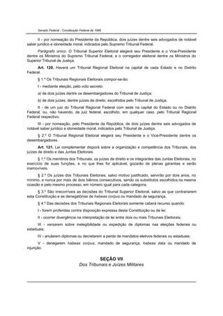 Senado Federal - Constituição Federal de 1988


      II - por nomeação do Presidente da República, dois juízes dentre seis advogados de notável
saber jurídico e idoneidade moral, indicados pelo Supremo Tribunal Federal.
      Parágrafo único. O Tribunal Superior Eleitoral elegerá seu Presidente e o Vice-Presidente
dentre os Ministros do Supremo Tribunal Federal, e o corregedor eleitoral dentre os Ministros do
Superior Tribunal de Justiça.
      Art. 120. Haverá um Tribunal Regional Eleitoral na capital de cada Estado e no Distrito
Federal.
      § 1.º Os Tribunais Regionais Eleitorais compor-se-ão:
      I - mediante eleição, pelo voto secreto:
      a) de dois juízes dentre os desembargadores do Tribunal de Justiça;
      b) de dois juízes, dentre juízes de direito, escolhidos pelo Tribunal de Justiça;
     II - de um juiz do Tribunal Regional Federal com sede na capital do Estado ou no Distrito
Federal, ou, não havendo, de juiz federal, escolhido, em qualquer caso, pelo Tribunal Regional
Federal respectivo;
      III - por nomeação, pelo Presidente da República, de dois juízes dentre seis advogados de
notável saber jurídico e idoneidade moral, indicados pelo Tribunal de Justiça.
     § 2.º O Tribunal Regional Eleitoral elegerá seu Presidente e o Vice-Presidente dentre os
desembargadores.
       Art. 121. Lei complementar disporá sobre a organização e competência dos Tribunais, dos
juízes de direito e das Juntas Eleitorais.
      § 1.º Os membros dos Tribunais, os juízes de direito e os integrantes das Juntas Eleitorais, no
exercício de suas funções, e no que lhes for aplicável, gozarão de plenas garantias e serão
inamovíveis.
      § 2.º Os juízes dos Tribunais Eleitorais, salvo motivo justificado, servirão por dois anos, no
mínimo, e nunca por mais de dois biênios consecutivos, sendo os substitutos escolhidos na mesma
ocasião e pelo mesmo processo, em número igual para cada categoria.
      § 3.º São irrecorríveis as decisões do Tribunal Superior Eleitoral, salvo as que contrariarem
esta Constituição e as denegatórias de habeas corpus ou mandado de segurança.
      § 4.º Das decisões dos Tribunais Regionais Eleitorais somente caberá recurso quando:
      I - forem proferidas contra disposição expressa desta Constituição ou de lei;
      II - ocorrer divergência na interpretação de lei entre dois ou mais Tribunais Eleitorais;
      III - versarem sobre inelegibilidade ou expedição de diplomas nas eleições federais ou
estaduais;
      IV - anularem diplomas ou decretarem a perda de mandatos eletivos federais ou estaduais;
       V - denegarem habeas corpus, mandado de segurança, habeas data ou mandado de
injunção.


                                            SEÇÃO VII
                                   Dos Tribunais e Juízes Militares
 