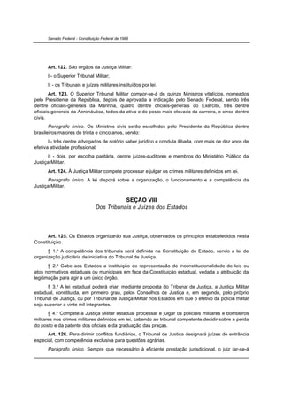 Senado Federal - Constituição Federal de 1988




      Art. 122. São órgãos da Justiça Militar:
      I - o Superior Tribunal Militar;
      II - os Tribunais e juízes militares instituídos por lei.
        Art. 123. O Superior Tribunal Militar compor-se-á de quinze Ministros vitalícios, nomeados
pelo Presidente da República, depois de aprovada a indicação pelo Senado Federal, sendo três
dentre oficiais-generais da Marinha, quatro dentre oficiais-generais do Exército, três dentre
oficiais-generais da Aeronáutica, todos da ativa e do posto mais elevado da carreira, e cinco dentre
civis.
       Parágrafo único. Os Ministros civis serão escolhidos pelo Presidente da República dentre
brasileiros maiores de trinta e cinco anos, sendo:
       I - três dentre advogados de notório saber jurídico e conduta ilibada, com mais de dez anos de
efetiva atividade profissional;
      II - dois, por escolha paritária, dentre juízes-auditores e membros do Ministério Público da
Justiça Militar.
      Art. 124. À Justiça Militar compete processar e julgar os crimes militares definidos em lei.
      Parágrafo único. A lei disporá sobre a organização, o funcionamento e a competência da
Justiça Militar.


                                           SEÇÃO VIII
                                Dos Tribunais e Juízes dos Estados




      Art. 125. Os Estados organizarão sua Justiça, observados os princípios estabelecidos nesta
Constituição.
      § 1.º A competência dos tribunais será definida na Constituição do Estado, sendo a lei de
organização judiciária de iniciativa do Tribunal de Justiça.
       § 2.º Cabe aos Estados a instituição de representação de inconstitucionalidade de leis ou
atos normativos estaduais ou municipais em face da Constituição estadual, vedada a atribuição da
legitimação para agir a um único órgão.
      § 3.º A lei estadual poderá criar, mediante proposta do Tribunal de Justiça, a Justiça Militar
estadual, constituída, em primeiro grau, pelos Conselhos de Justiça e, em segundo, pelo próprio
Tribunal de Justiça, ou por Tribunal de Justiça Militar nos Estados em que o efetivo da polícia militar
seja superior a vinte mil integrantes.
       § 4.º Compete à Justiça Militar estadual processar e julgar os policiais militares e bombeiros
militares nos crimes militares definidos em lei, cabendo ao tribunal competente decidir sobre a perda
do posto e da patente dos oficiais e da graduação das praças.
      Art. 126. Para dirimir conflitos fundiários, o Tribunal de Justiça designará juízes de entrância
especial, com competência exclusiva para questões agrárias.
      Parágrafo único. Sempre que necessário à eficiente prestação jurisdicional, o juiz far-se-á
 