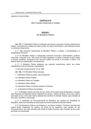 Senado Federal - Constituição Federal de 1988


presente no local do litígio.

                                         CAPÍTULO IV
                                 Das Funções Essenciais à Justiça




                                                SEÇÃO I
                                           Do Ministério Público




       Art. 127. (*) O Ministério Público é instituição permanente, essencial à função jurisdicional do
Estado, incumbindo-lhe a defesa da ordem jurídica, do regime democrático e dos interesses sociais
e individuais indisponíveis.
      § 1.º São princípios institucionais do Ministério Público a unidade, a indivisibilidade e a
independência funcional.
      § 2.º Ao Ministério Público é assegurada autonomia funcional e administrativa, podendo,
observado o disposto no art. 169, propor ao Poder Legislativo a criação e extinção de seus cargos
e serviços auxiliares, provendo-os por concurso público de provas e de provas e títulos; a lei
disporá sobre sua organização e funcionamento.
      § 3.º O Ministério Público elaborará sua proposta orçamentária dentro dos limites
estabelecidos na lei de diretrizes orçamentárias.
      (*) Emenda Constitucional Nº 19, de 1998
      Art. 128. (*) O Ministério Público abrange:
      I - o Ministério Público da União, que compreende:
      a) o Ministério Público Federal;
      b) o Ministério Público do Trabalho;
      c) o Ministério Público Militar;
      d) o Ministério Público do Distrito Federal e Territórios;
      II - os Ministérios Públicos dos Estados.
      § 1.º O Ministério Público da União tem por chefe o Procurador-Geral da República, nomeado
pelo Presidente da República dentre integrantes da carreira, maiores de trinta e cinco anos, após a
aprovação de seu nome pela maioria absoluta dos membros do Senado Federal, para mandato de
dois anos, permitida a recondução.
     § 2.º A destituição do Procurador-Geral da República, por iniciativa do Presidente da
República, deverá ser precedida de autorização da maioria absoluta do Senado Federal.
        § 3.º Os Ministérios Públicos dos Estados e o do Distrito Federal e Territórios formarão lista
tríplice dentre integrantes da carreira, na forma da lei respectiva, para escolha de seu
Procurador-Geral, que será nomeado pelo Chefe do Poder Executivo, para mandato de dois anos,
permitida uma recondução.
 