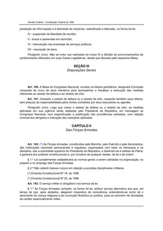 Senado Federal - Constituição Federal de 1988


prestação de informações e à liberdade de imprensa, radiodifusão e televisão, na forma da lei;
      IV - suspensão da liberdade de reunião;
      V - busca e apreensão em domicílio;
      VI - intervenção nas empresas de serviços públicos;
      VII - requisição de bens.
      Parágrafo único. Não se inclui nas restrições do inciso III a difusão de pronunciamentos de
parlamentares efetuados em suas Casas Legislativas, desde que liberada pela respectiva Mesa.

                                                SEÇÃO III
                                            Disposições Gerais




      Art. 140. A Mesa do Congresso Nacional, ouvidos os líderes partidários, designará Comissão
composta de cinco de seus membros para acompanhar e fiscalizar a execução das medidas
referentes ao estado de defesa e ao estado de sítio.
     Art. 141. Cessado o estado de defesa ou o estado de sítio, cessarão também seus efeitos,
sem prejuízo da responsabilidade pelos ilícitos cometidos por seus executores ou agentes.
      Parágrafo único. Logo que cesse o estado de defesa ou o estado de sítio, as medidas
aplicadas em sua vigência serão relatadas pelo Presidente da República, em mensagem ao
Congresso Nacional, com especificação e justificação das providências adotadas, com relação
nominal dos atingidos e indicação das restrições aplicadas.


                                              CAPÍTULO II
                                           Das Forças Armadas



       Art. 142. (*) As Forças Armadas, constituídas pela Marinha, pelo Exército e pela Aeronáutica,
são instituições nacionais permanentes e regulares, organizadas com base na hierarquia e na
disciplina, sob a autoridade suprema do Presidente da República, e destinam-se à defesa da Pátria,
à garantia dos poderes constitucionais e, por iniciativa de qualquer destes, da lei e da ordem.
      § 1.º Lei complementar estabelecerá as normas gerais a serem adotadas na organização, no
preparo e no emprego das Forças Armadas.
      § 2.º Não caberá habeas corpus em relação a punições disciplinares militares.
      (*) Emenda Constitucional Nº 18, de 1998
      (*) Emenda Constitucional Nº 20, de 1998
      Art. 143. O serviço militar é obrigatório nos termos da lei.
      § 1.º Às Forças Armadas compete, na forma da lei, atribuir serviço alternativo aos que, em
tempo de paz, após alistados, alegarem imperativo de consciência, entendendo-se como tal o
decorrente de crença religiosa e de convicção filosófica ou política, para se eximirem de atividades
de caráter essencialmente militar.
 