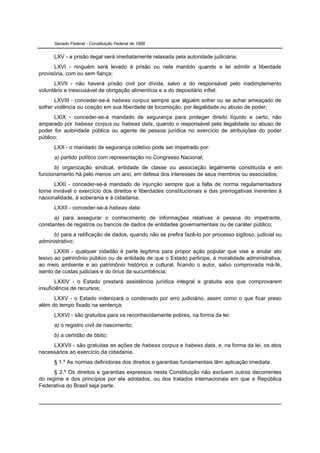 Senado Federal - Constituição Federal de 1988


      LXV - a prisão ilegal será imediatamente relaxada pela autoridade judiciária;
      LXVI - ninguém será levado à prisão ou nela mantido quando a lei admitir a liberdade
provisória, com ou sem fiança;
      LXVII - não haverá prisão civil por dívida, salvo a do responsável pelo inadimplemento
voluntário e inescusável de obrigação alimentícia e a do depositário infiel;
       LXVIII - conceder-se-á habeas corpus sempre que alguém sofrer ou se achar ameaçado de
sofrer violência ou coação em sua liberdade de locomoção, por ilegalidade ou abuso de poder;
       LXIX - conceder-se-á mandado de segurança para proteger direito líquido e certo, não
amparado por habeas corpus ou habeas data, quando o responsável pela ilegalidade ou abuso de
poder for autoridade pública ou agente de pessoa jurídica no exercício de atribuições do poder
público;
      LXX - o mandado de segurança coletivo pode ser impetrado por:
      a) partido político com representação no Congresso Nacional;
      b) organização sindical, entidade de classe ou associação legalmente constituída e em
funcionamento há pelo menos um ano, em defesa dos interesses de seus membros ou associados;
       LXXI - conceder-se-á mandado de injunção sempre que a falta de norma regulamentadora
torne inviável o exercício dos direitos e liberdades constitucionais e das prerrogativas inerentes à
nacionalidade, à soberania e à cidadania;
      LXXII - conceder-se-á habeas data:
      a) para assegurar o conhecimento de informações relativas à pessoa do impetrante,
constantes de registros ou bancos de dados de entidades governamentais ou de caráter público;
      b) para a retificação de dados, quando não se prefira fazê-lo por processo sigiloso, judicial ou
administrativo;
       LXXIII - qualquer cidadão é parte legítima para propor ação popular que vise a anular ato
lesivo ao patrimônio público ou de entidade de que o Estado participe, à moralidade administrativa,
ao meio ambiente e ao patrimônio histórico e cultural, ficando o autor, salvo comprovada má-fé,
isento de custas judiciais e do ônus da sucumbência;
       LXXIV - o Estado prestará assistência jurídica integral e gratuita aos que comprovarem
insuficiência de recursos;
      LXXV - o Estado indenizará o condenado por erro judiciário, assim como o que ficar preso
além do tempo fixado na sentença;
      LXXVI - são gratuitos para os reconhecidamente pobres, na forma da lei:
      a) o registro civil de nascimento;
      b) a certidão de óbito;
     LXXVII - são gratuitas as ações de habeas corpus e habeas data, e, na forma da lei, os atos
necessários ao exercício da cidadania.
      § 1.º As normas definidoras dos direitos e garantias fundamentais têm aplicação imediata.
      § 2.º Os direitos e garantias expressos nesta Constituição não excluem outros decorrentes
do regime e dos princípios por ela adotados, ou dos tratados internacionais em que a República
Federativa do Brasil seja parte.
 