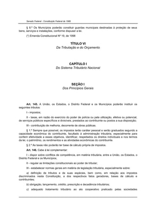 Senado Federal - Constituição Federal de 1988


      § 8.º Os Municípios poderão constituir guardas municipais destinadas à proteção de seus
bens, serviços e instalações, conforme dispuser a lei.
      (*) Emenda Constitucional Nº 19, de 1998


                                              TÍTULO VI
                                    Da Tributação e do Orçamento




                                           CAPÍTULO I
                                   Do Sistema Tributário Nacional




                                               SEÇÃO I
                                          Dos Princípios Gerais




      Art. 145. A União, os Estados, o Distrito Federal e os Municípios poderão instituir os
seguintes tributos:
      I - impostos;
      II - taxas, em razão do exercício do poder de polícia ou pela utilização, efetiva ou potencial,
de serviços públicos específicos e divisíveis, prestados ao contribuinte ou postos a sua disposição;
      III - contribuição de melhoria, decorrente de obras públicas.
        § 1.º Sempre que possível, os impostos terão caráter pessoal e serão graduados segundo a
capacidade econômica do contribuinte, facultado à administração tributária, especialmente para
conferir efetividade a esses objetivos, identificar, respeitados os direitos individuais e nos termos
da lei, o patrimônio, os rendimentos e as atividades econômicas do contribuinte.
      § 2.º As taxas não poderão ter base de cálculo própria de impostos.
      Art. 146. Cabe à lei complementar:
       I - dispor sobre conflitos de competência, em matéria tributária, entre a União, os Estados, o
Distrito Federal e os Municípios;
      II - regular as limitações constitucionais ao poder de tributar;
      III - estabelecer normas gerais em matéria de legislação tributária, especialmente sobre:
       a) definição de tributos e de suas espécies, bem como, em relação aos impostos
discriminados nesta Constituição, a dos respectivos fatos geradores, bases de cálculo e
contribuintes;
      b) obrigação, lançamento, crédito, prescrição e decadência tributários;
      c) adequado tratamento tributário ao ato cooperativo praticado pelas sociedades
 
