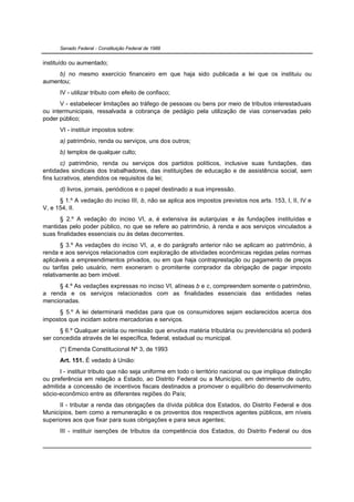 Senado Federal - Constituição Federal de 1988


instituído ou aumentado;
     b) no mesmo exercício financeiro em que haja sido publicada a lei que os instituiu ou
aumentou;
      IV - utilizar tributo com efeito de confisco;
      V - estabelecer limitações ao tráfego de pessoas ou bens por meio de tributos interestaduais
ou intermunicipais, ressalvada a cobrança de pedágio pela utilização de vias conservadas pelo
poder público;
      VI - instituir impostos sobre:
      a) patrimônio, renda ou serviços, uns dos outros;
      b) templos de qualquer culto;
       c) patrimônio, renda ou serviços dos partidos políticos, inclusive suas fundações, das
entidades sindicais dos trabalhadores, das instituições de educação e de assistência social, sem
fins lucrativos, atendidos os requisitos da lei;
      d) livros, jornais, periódicos e o papel destinado a sua impressão.
      § 1.º A vedação do inciso III, b, não se aplica aos impostos previstos nos arts. 153, I, II, IV e
V, e 154, II.
       § 2.º A vedação do inciso VI, a, é extensiva às autarquias e às fundações instituídas e
mantidas pelo poder público, no que se refere ao patrimônio, à renda e aos serviços vinculados a
suas finalidades essenciais ou às delas decorrentes.
       § 3.º As vedações do inciso VI, a, e do parágrafo anterior não se aplicam ao patrimônio, à
renda e aos serviços relacionados com exploração de atividades econômicas regidas pelas normas
aplicáveis a empreendimentos privados, ou em que haja contraprestação ou pagamento de preços
ou tarifas pelo usuário, nem exoneram o promitente comprador da obrigação de pagar imposto
relativamente ao bem imóvel.
     § 4.º As vedações expressas no inciso VI, alíneas b e c, compreendem somente o patrimônio,
a renda e os serviços relacionados com as finalidades essenciais das entidades nelas
mencionadas.
      § 5.º A lei determinará medidas para que os consumidores sejam esclarecidos acerca dos
impostos que incidam sobre mercadorias e serviços.
      § 6.º Qualquer anistia ou remissão que envolva matéria tributária ou previdenciária só poderá
ser concedida através de lei específica, federal, estadual ou municipal.
      (*) Emenda Constitucional Nº 3, de 1993
      Art. 151. É vedado à União:
      I - instituir tributo que não seja uniforme em todo o território nacional ou que implique distinção
ou preferência em relação a Estado, ao Distrito Federal ou a Município, em detrimento de outro,
admitida a concessão de incentivos fiscais destinados a promover o equilíbrio do desenvolvimento
sócio-econômico entre as diferentes regiões do País;
      II - tributar a renda das obrigações da dívida pública dos Estados, do Distrito Federal e dos
Municípios, bem como a remuneração e os proventos dos respectivos agentes públicos, em níveis
superiores aos que fixar para suas obrigações e para seus agentes;
      III - instituir isenções de tributos da competência dos Estados, do Distrito Federal ou dos
 